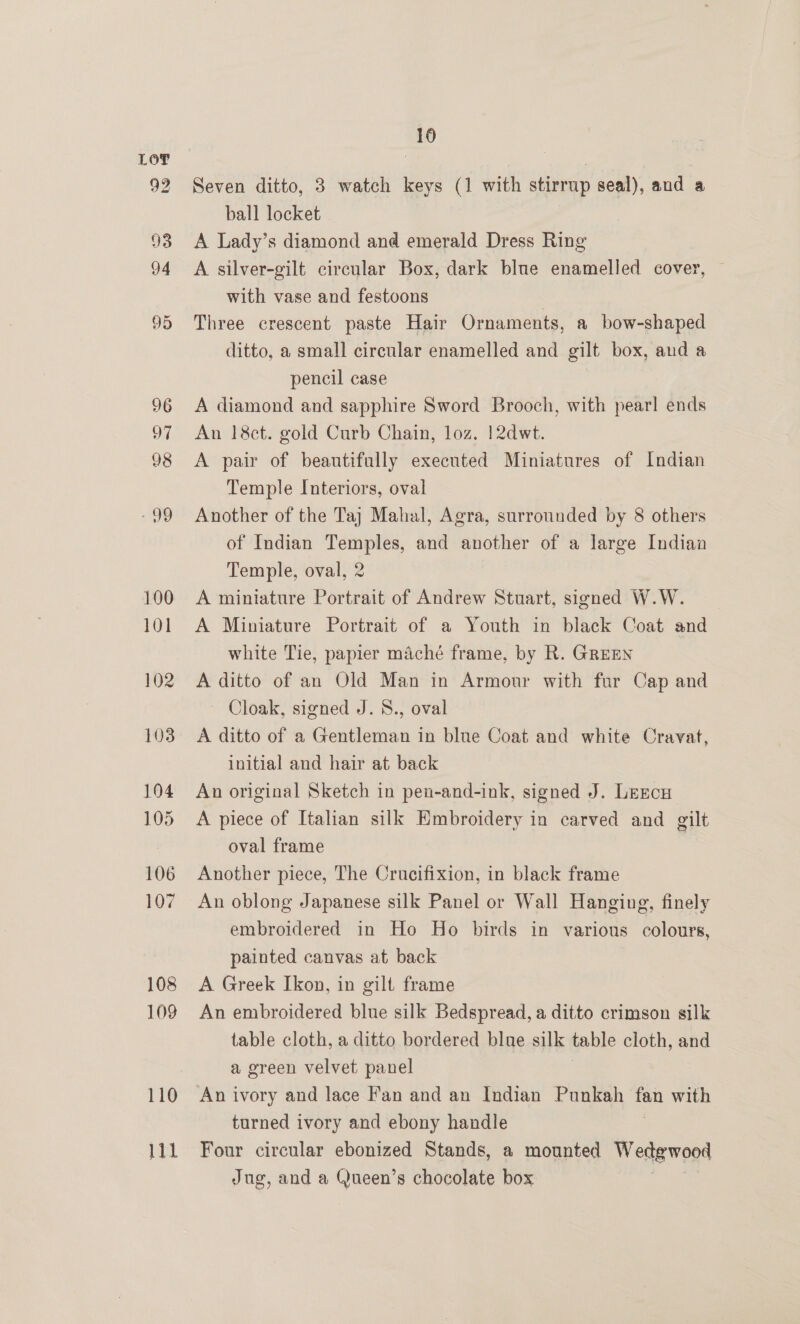 92 bel 16 Seven ditto, 3 watch keys (1 with stirrup seal), and a ball locket A Lady’s diamond and emerald Dress Ring A silver-gilt circular Box, dark blue enamelled cover, with vase and festoons | Three crescent paste Hair Ornaments, a bow-shaped ditto, a small circular enamelled and gilt box, and a pencil case A diamond and sapphire Sword Brooch, with pearl ends An 18ct. gold Curb Chain, loz. 12dwt. A pair of beautifully executed Miniatures of Indian Temple Interiors, oval Another of the Taj Mahal, Agra, surrounded by 8 others of Indian Temples, and another of a large Indian Temple, oval, 2 A miniature Portrait of Andrew Stuart, signed W.W. A Miniature Portrait of a Youth in black Coat and white Tie, papier maché frame, by R. GREEN A ditto of an Old Man in Armour with far Cap and Cloak, signed J. 8., oval A ditto of a Gentleman in blue Coat and white Cravat, initial and hair at back An original Sketch in pen-and-ink, signed J. Leecu A piece of Italian silk Embroidery in carved and gilt oval frame Another piece, The Crucifixion, in black frame An oblong Japanese silk Panel or Wall Hanging, finely embroidered in Ho Ho birds in various colours, painted canvas at back A Greek Ikon, in gilt frame An embroidered blue silk Bedspread, a ditto crimson silk table cloth, a ditto bordered blue silk table cloth, and a green velvet panel An ivory and lace F'an and an Indian Punkah ane with turned ivory and ebony handle Four circular ebonized Stands, a mounted Wedgwood Jug, and a Queen’s chocolate box
