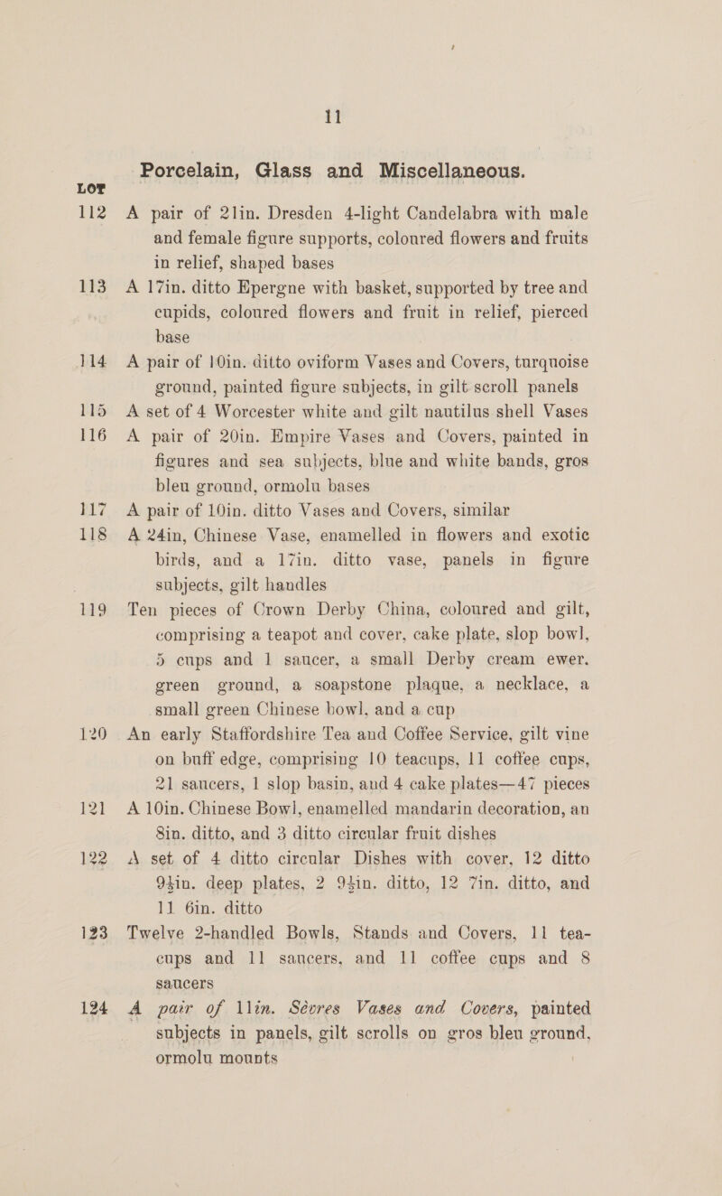 112 3 123 124 11 Porcelain, Glass and Miscellaneous. A pair of 2lin. Dresden 4-light Candelabra with male and female figure supports, coloured flowers and fruits in relief, shaped bases A 17in. ditto Epergne with basket, supported by tree and cupids, coloured flowers and fruit in relief, pierced base A pair of 10in. ditto oviform Vases and Covers, turquoise ground, painted figure subjects, in gilt scroll panels A set of 4 Worcester white and gilt nautilus shell Vases A pair of 20in. Empire Vases and Covers, painted in figures and sea subjects, blue and white bands, gros bleu ground, ormolu bases A pair of 10in. ditto Vases and Covers, similar A 24in, Chinese Vase, enamelled in flowers and exotic birds, and a 17in. ditto vase, panels in figure subjects, gilt handles Ten pieces of Crown Derby China, coloured and gilt, comprising a teapot and cover, cake plate, slop bow], 5 cups and 1 saucer, a small Derby cream ewer. green ground, a soapstone plaque, a necklace, a small green Chinese bowl, and a cup An early Staffordshire Tea and Coffee Service, gilt vine on buff edge, comprising 10 teacups, 11 coffee cups, 21 saucers, | slop basin, and 4 cake plates—47 pieces A 10in. Chinese Bowl, enamelled mandarin decoration, an 8in. ditto, and 3 ditto cirenlar fruit dishes A set of 4 ditto circular Dishes with cover, 12 ditto 94in. deep plates, 2 94in. ditto, 12 7in. ditto, and 11 6in. ditto Twelve 2-handled Bowls, Stands and Covers, 11 tea- cups and 11 sancers, and 11 coffee cups and 8 saucers A pair of llin. Sévres Vases and Covers, painted subjects in panels, gilt scrolls on gros bleu ground, ormolu mounts
