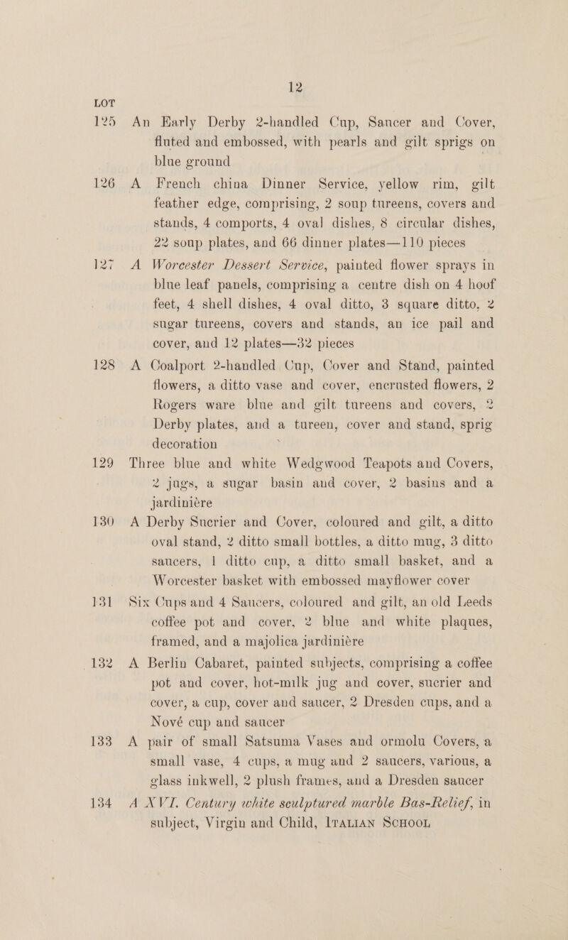 125 126 128 129 130 131 133 134 12 An Harly Derby 2-handled Cup, Saucer and Cover, fluted and embossed, with pearls and gilt sprigs on blue ground iy feather edge, comprising, 2 soup tureens, covers and stands, 4 comports, 4 oval dishes, 8 circular dishes, 22 soup plates, and 66 dinner plates—110 pieces A Worcester Dessert Service, painted flower sprays in blue leaf panels, comprising a centre dish on 4 hoof feet, 4 shell dishes, 4 oval ditto, 3 square ditto, 2 sugar tureens, covers and stands, an ice pail and cover, and 12 plates—32 pieces A Coalport 2-handled Cup, Cover and Stand, painted flowers, a ditto vase and cover, encrusted flowers, 2 Rogers ware blue and gilt tureens and covers, 2 Derby plates, and a tureen, cover and stand, sprig decoration Three blue and white Wedgwood Teapots and Covers, 2 jugs, a sugar basin and cover, 2 basins and a jardiniére A Derby Sucrier and Cover, coloured and gilt, a ditto oval stand, 2 ditto small bottles, a ditto mug, 3 ditto saucers, | ditto cup, a ditto small basket, and a Worcester basket with embossed mayflower cover Six Cups and 4 Saucers, coloured and gilt, an old Leeds coffee pot and cover, 2 blue and white plaques, framed, and a majolica jardiniére A Berlin Cabaret, painted subjects, comprising a coffee pot and cover, hot-milk jug and cover, sucrier and cover, a cup, cover and saucer, 2 Dresden cups, and a Nové cup and saucer A pair of small Satsuma Vases and ormolu Covers, a small vase, 4 cups, a mug and 2 saucers, various, a elass inkwell, 2 plush frames, and a Dresden saucer A XVI. Century white sculptured marble Bas-Relief, in subject, Virgin and Child, Iranian ScHooL