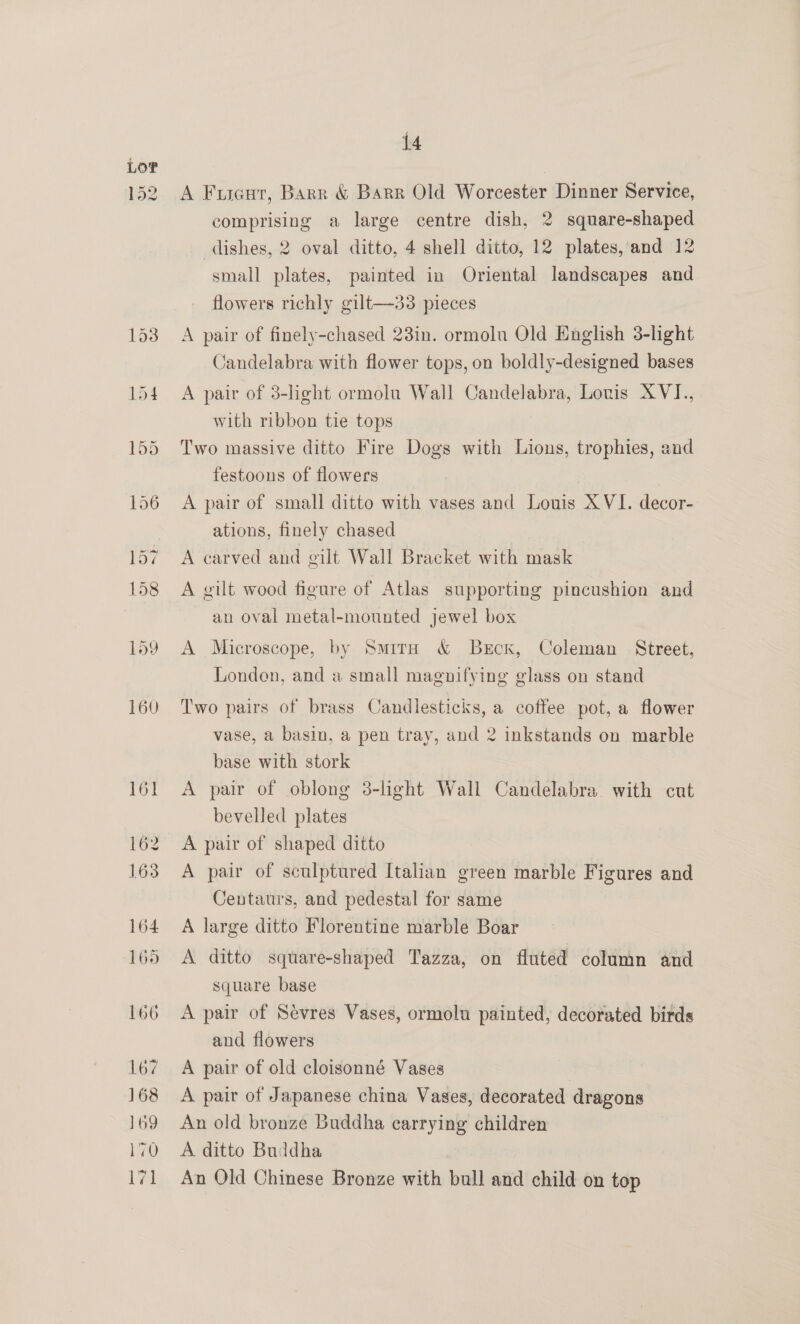 162 163 164 165 166 167 168 169 170 171 14 A Fusautr, Barr &amp; Barr Old Worcester Dinner Service, comprising a large centre dish, 2 square-shaped dishes, 2 oval ditto, 4 shell ditto, 12 plates, and 12 small plates, painted in Oriental landscapes and flowers richly gilt—33 pieces A pair of finely-chased 23in. ormoln Old English 3-lhght Candelabra with flower tops, on boldly-designed bases A pair of 3-light ormolu Wall Candelabra, Louis XVI., with ribbon tie tops Two massive ditto Fire Dogs with Lions, trophies, and festoons of flowers A pair of small ditto with vases and Louis XVI. decor- ations, finely chased A carved and gilt Wall Bracket with mask A gilt wood figure of Atlas supporting pincushion and an oval metal-mounted jewel box A Microscope, by SmitrH &amp; Berck, Coleman Street, Londen, and a small magnifying glass on stand Two pairs of brass Candlesticks, a coffee pot, a flower vase, a basin, a pen tray, and 2 inkstands on marble base with stork A pair of oblong 3-light Wall Candelabra with cut bevelled plates A pair of shaped ditto A pair of sculptured Italian green marble Figures and Centaurs, and pedestal for same A large ditto Florentine marble Boar A ditto square-shaped Tazza, on fluted column and square base A pair of Sévres Vases, ormolu painted, decorated birds and flowers A pair of old cloisonné Vases ) A pair of Japanese china Vases, decorated dragons An old bronze Buddha carrying children A ditto Buddha An Old Chinese Bronze with bull and child on top