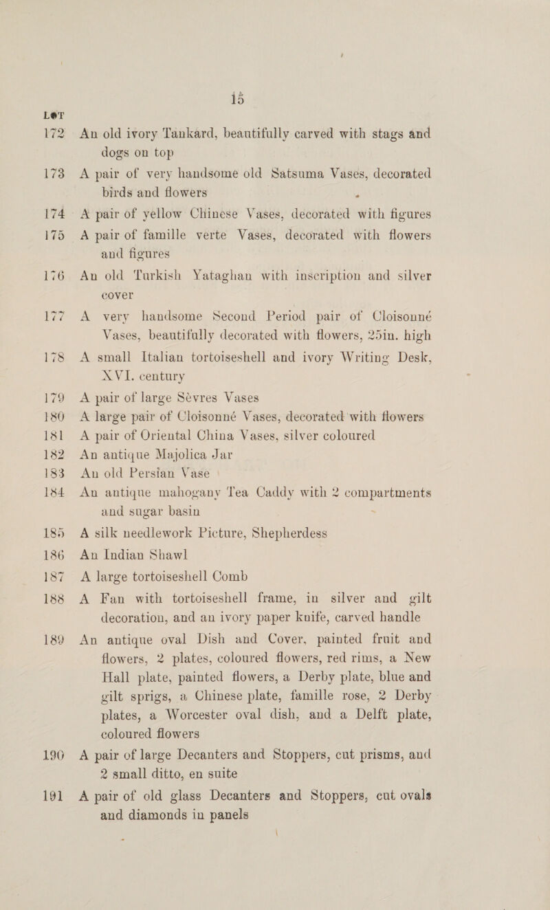 190 191 15 An old ivory Tankard, beautifully carved with stags and dogs on top A pair of very handsome old Satsuma Vases, decorated birds and flowers ‘ A pair of yellow Chinese Vases, decorated with figures A pair of famille verte Vases, decorated with flowers and figures An old Turkish Yataghan with inscription and silver cover A very handsome Second Period pair of Cloisonné Vases, beautifully decorated with flowers, 25in. high A small Italian tortoiseshell and ivory Writing Desk, XVI. century A pair of large Sévres Vases A large pair of Cloisonné Vases, decorated with flowers A pair of Oriental China Vases, silver coloured An antique Majolica Jar An old Persian Vase An antique mahogany Tea Caddy with 2 compartments and sugar basin . A silk needlework Picture, Shepherdess An Indian Shawl A large tortoiseshell Comb A Fan with tortoiseshell frame, in silver and gilt decoration, and an ivory paper knife, carved handle An antique oval Dish and Cover, painted fruit and flowers, 2 plates, coloured flowers, red rims, a New Hall plate, painted flowers, a Derby plate, blue and gilt sprigs, a Chinese plate, famille rose, 2 Derby plates, a Worcester oval dish, and a Delft plate, coloured flowers A pair of large Decanters and Stoppers, cut prisms, and 2 small ditto, en suite A pair of old glass Decanters and Stoppers, cut ovals and diamonds in panels