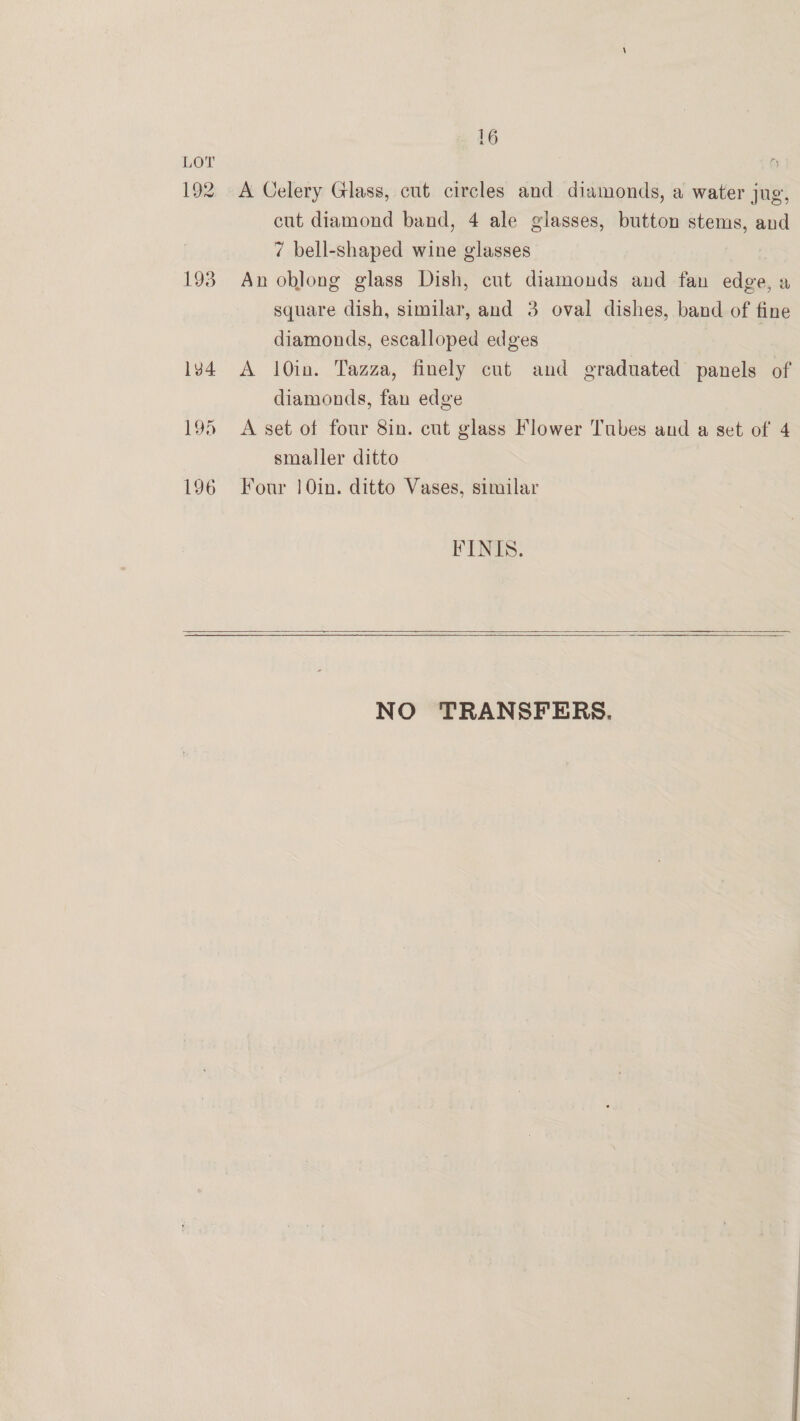 192 193 1v4 19d L96 16 A Celery Glass, cut circles and diamonds, a water jug, cut diamond band, 4 ale glasses, button stems, and 7 bell-shaped wine glasses An oblong glass Dish, cut diamonds and fan edge, a square dish, similar, and 3 oval dishes, band of fine diamonds, escalloped edges A 10in. Tazza, finely cut and graduated panels of diamonds, fan edge A set of four 8in. cut glass Flower Tubes and a set of 4 smaller ditto Four | 0in. ditto Vases, similar FINIS.    NO TRANSFERS. 