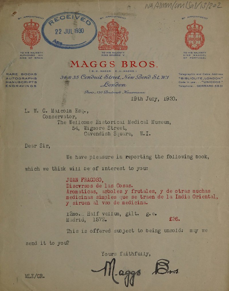  8. NAAM alse ex DPPOINTME,,..  TO HIS MAJESTY TO HIS MAJESTY TO H!S MAJESTY ALPHONSO Xill { KING GEORGE vV KING MANOEL KING OF SPAIN \ OF PORTUGAL oe MAGGS BROS. ( B.O0.MAGGS. E.U.MAGGS.)  if BOOKS elegraphic and Cable Address TOGRAPHS IBGE BD Conbuth SL, New ono SLUT Meret tin Soe Eases S = Lovoon ga ee acne ee :* ¢ Paris.130 Boulevard Hausmann i . 19th Juty, 1920. Tis W. CG. Matcolm Esq., a Conservator, a hae The Wetlcome Historical Medical Muse ae o4, Wigaore Street, ie Cavendish Sjuare, W.I. Be Dear Sir, oR. p s bs . ae, We have pleasure in reporting the following book, Ft f which we think will be of interest to you: i JUAN FRAGOSO, e Discvrsos de las Cosas. 4 : Aromaticas, arboles y frutales, y de otras muchas Bete tye q medicinas simples gue se traen de la India Oriental, ; is y siruen al vso de medicina. Xi tamo.. Half vellum, gilt. g.ce - Madrid, 1572. £26. This is offered subject to being unsold: may we send it to you? # . Yours faithfully, 