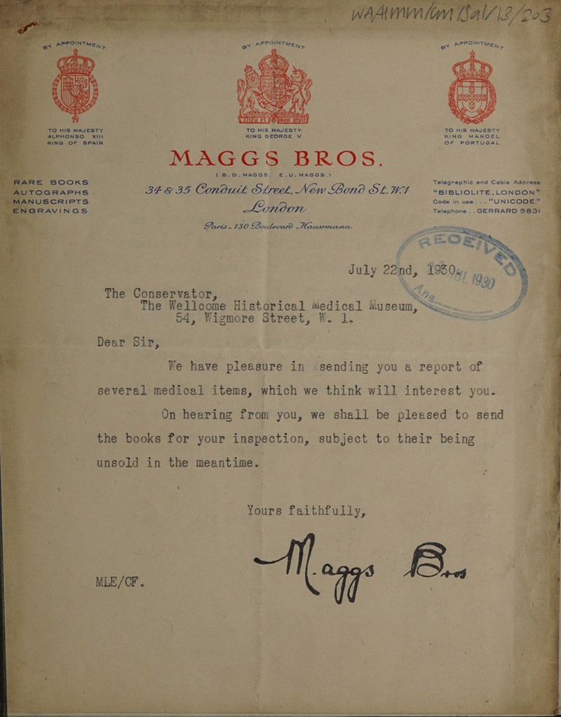 Bee a oi pte inc ; 2 aco HIS MAJESTY | TO HIS MAJESTY TO HIS MAJESTY “ALPHONSO Xi KING GEORGE v KING MANOEL kine OF SPAIN OF PORTUGAL MAGGS BROS. ( B.D.,MAGGS. E.Us MAGGS.) $ 4 Telegraphic and Cabie Address: © oe &amp; IS. Conoutk SLreek, New Lono OL W7I “BIBLIOLITE,LONDON” 3 Code in use... “UNICODE” Lionoon Telephone .. GERRARD 583! . Paris 730 Boulevard Hausmann ie The Conservator, The Wellcome Historical Wedical iiuseum, 04, Wigmore Street, W. 1. Dear Sir, We have pleasure in .sending you a report of On hearing from you, we shall be pleased to send the books for your inspection, subject to their being unsold in the meantime. Yours faithfully, 