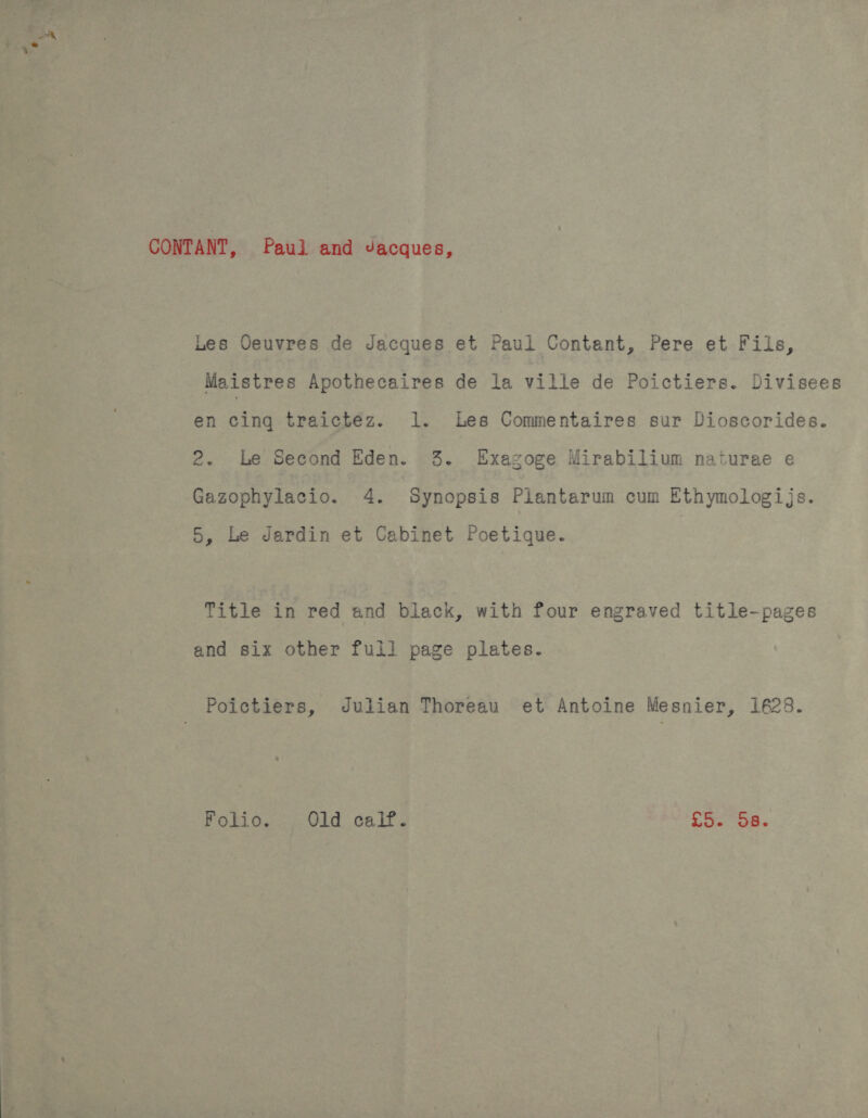 CONTANT, Paul and Jacques, Les Oeuvres de Jacques et Paul Contant, Pere et Fils, Maistres Apothecaires de la ville de Poictiers. Divisees en cing traictéz. 1. Les Commentaires sur Dioscorides. 2. he Second Eden. 3. Exagoge Mirabilium naturae e Gazophylacio. 4. Synopsis Piantarum cum Ethymologijs. 5, Le Jardin et Cabinet Poetique. | Title in red and black, with four engraved title-pages and six other full page plates. Poictiers, Julian Thoreau et Antoine Mesnier, 128. Folio. Old calf. he a