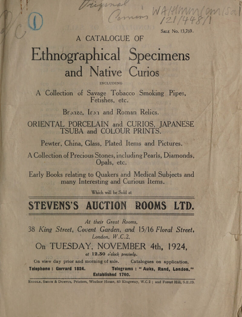  Sate No. 13,769. A CATALOGUE OF _ Ethnographical Specimens -and Native Curios A Collection of Savage Tobacco Smoking Pipes, ny ae Fetishes, etc. Bronze, [roa and Roman Relics. ORIENTAL PORCELAIN and CURIOS, JAPANESE _ TSUBA and COLOUR PRINTS. . Pewter, China, Glass, Plated Items and Pictures. A Collection of Precious Stones, including Pearls, Diamonds, pals, etc. Early Books relating to Quakers and Medical Subjects and many ora and Curious Items. STEVENS S AUCTION ROOMS LTD. At ett Great Rooms, 38 King Street, Covent Garden, and 15/16 Floral Street, London, W.C.2, On TUESDAY, NOVEMBER 4th, 1924, | at 12.30 o'clock precisely, On view day prior and morning of sale. Catalogues on application. Telegrams : “* Auks, Rand, London.”’ Established 1760. Eee RIDDLE, Suir &amp; Durrus, Printers, Windsor House, 83 Kingsway, W.C.2 ; and Forest Hill, S.E.23. tore... -