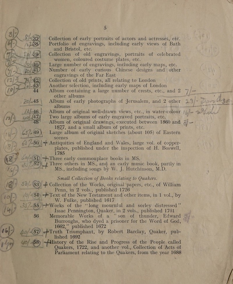 o . Collection of early portraits of actors and actresses, etc. Portfolio of engravings, including early views of Bath and Bristol, etc. | Collection of old’ engravings, portraits of celebrated women, coloured costume plates, etc. Large number of engravings, including early maps, etc. Number of early curious Chinese designs and other engravings of the Far East | Collection of old prints, all relating to London Another selection, including early maps of London Album containing a large number of crests, etc., and 2 other albums nin Album of early photographs of Jerusalem, and 2 other albums a Two large albums of early engraved portraits, etc. 1877, and.a small album of prints, etc. Large album of original sketches (about 105) of Eastern ye pe vagenes pe 6s i284 Antiquities of England and Wales, large vol. of copper- PA Lg plates, published under the inspection of H. Boswell,  Pi. 1785 a: 7 boy (. St “Three early commonplace books in Ms. 2» Three others in MS., and an early music book, partly in tf te) a MS., including songs by W. J. Hutchinson, M.D. eee = nM Small Pals of Books relating to Quakers. QP # SO/- /. §3) yop Collection of the Works, original papers, etc., of William Pcl Penn, in 2 vols., published 1726 TO (Oy 54) ch Text of the New Testament and other items, in 1 vol., by W. Fulke, published 1617 AK 3 357 65, ‘+ Works of the ‘long mournful and sorley distressed ”’ a 4) Issac Pennington, Quaker, in 2 vols., published 1761 ; Ne 56 Memorable Works of a ‘‘son of ‘thunder, Edward 3s &lt; 8 Burroughs, who dyed a prisoner for the Word of God, © f_ 1662,” published 1672 e 6]7 40/39) \- Truth Triumphant, by Robert Barclay, Quaker, pub- lished 1692 4 3 ~/History of the Rise and Progress of the People called ‘dl Quakers, 1722, and another vol., Collection of Acts of Parliament relating to the Quakers, from the year 1688