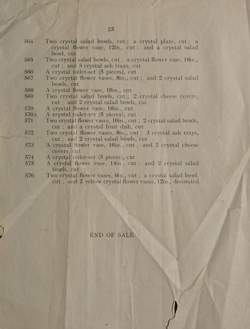 29 Two crystal salad bowls, cut; a crystal plate, cut; a crystal flower vase, 12in., cut; and a crystal salad bowl, cut Two crystal salad bowls, cut ; a crystal flower vase, 16in., cut ; and 3 crystal ash trays, cut A crystal toilet-set (5 pieces), cut Two crystal flower vases, 8in.;,cut ; and 2 crystal salad bowls, cut A crystal flower vase, 16in., cut Two crystal salad bowls, cut; 2 crystal cheese covers, cut ; and 2 crystal salad bowls, cut A crystal flower vase, 16in., cut A crystal toilet-set (5 pieces), cut Two crystal flower vases, 10in., cut ; 2 crystal salad bowls, cut ; and a crystal fruit dish, cut Two crystal flower vases, 8in., cut ; 3 crystal ash trays, cut; and 2 crystal salad bowls, cut A crystal flower vase, 16in., cut; and 2 crystal cheese covers, cut A crystal toilet-set (5 pieces), cut A crystal flower vase, 14in., cut; and 2 crystal salad bowls, cut 3 cut ; and 2 yellow crystal flower vases, 12in., decorated