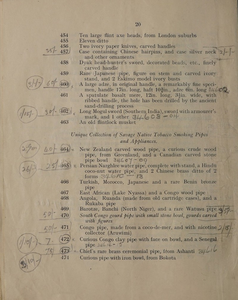 _—, ) 20 455 Eleven ditto 456, ['wo ivory paper knives, carved handles Tg ~ and other ornaments &lt;i 458 Dyak head-hunter’s sword, ‘decorated beads, UG finely , carved handle 459 Rare Japanese pipe, figure on stem and carved iVOry stand, and 2 Eskimo model ivory busts men, handle 17in. long, haft 103 3in., adze 6in. long 246 46] A spatulate basalt ‘mere, 12in. fone 34in. wide, wath ribbed handle, the hole ‘has been drilled by the ancient sand-drilling process mark, and 1 other Si/-6 ¢ O38 — oH- 463 An old flintlock musket — Unique Collection of Savage Native Tobacco Smoking Pipes | and Appliances, 464) New Zealand carved wood pipe, a curious crude wood pipe, from Greenland, and a Canadian carved stone pipe bowl. 246G0°7 — OF coco-nut water pipe, and 2 Chinese brass ditto of 2 forms S4L©/@) — 73 466 Turkish, Morocco, Japanese and a rare Benin bronze — pipe | 467 East African (Lake Nyassa) and a Congo wood pipe _ 468 Angola, Ruanda (made from old cartridge cases), anda Rukaba. pipe Pe 469, Barotze, Banchi (North Niger), and a rare Watusu pipe a3 oo  with figures erga collector (Aruwimi)  a |. _ pipe 246 em / 474 Curious pipe with iron bowl, from Bokota 