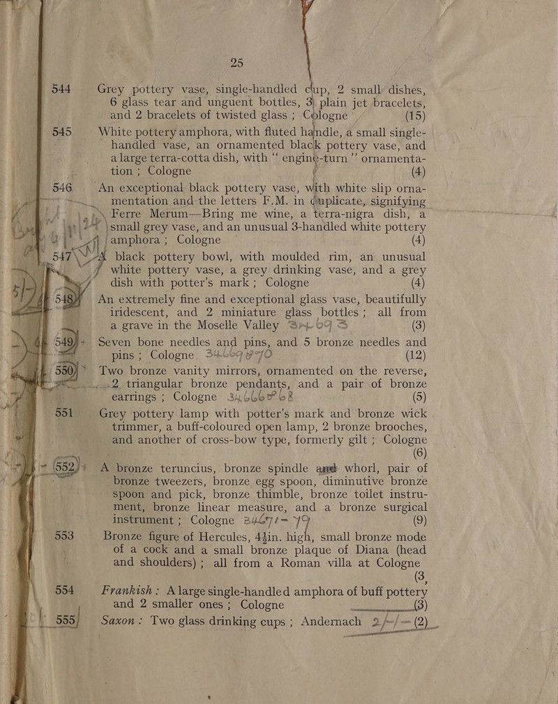 25 6 glass tear and unguent bottles, 3) plain jet bracelets, and 2 bracelets of twisted glass ; Cblogne (15) 545 White pottery amphora, with fluted handle, a small single- * handled vase, an ornamented black pottery vase, and a large terra-cotta dish, with  engin¢-turn ” ormamenta- tion ; Cologne ; (4) 546 An exceptional black pottery vase, with white slip orna- , mentation and-the letters F.M. in (uplicate, signifying f ',).\ Ferre Merum—Bring me wine, a terra-nigra dish, a , a mi? Ly 'small grey vase, and an unusual 3-handled white pottery &gt; his | jee ane Cologne , (4) black pottery bowl, with moulded rim, an unusual white pottery vase, a grey drinking vase, and a grey dish with potter’s mark ; Cologne (4) An extremely fine and exceptional glass vase, beautifully iridescent, and 2 miniature glass | bottles ; all from | «544 Grey pottery vase, single-handled $ 2 small dishes,  a grave in the Moselle Valley Sp 09 &amp; (3) Seven bone needles and pins, and 5 bronze needles and pins ; Cologne. 34669 p70 (12) Two bronze vanity mirrors, ornamented on the reverse, «2 triangular bronze pendants, and a pair of bronze earrings ; Cologne 346467 6% (5) Grey pottery lamp with Sint bans mark and bronze wick . trimmer, a buff-coloured open lamp, 2 bronze brooches, and another of cross-bow type, formerly gilt ; Cologne : a“ Y (6) i= (552)4 A bronze teruncius, bronze spindle amd whorl, pair of a oe _bronze tweezers, bronze egg spoon, diminutive bronze / ton spoon and pick, bronze thimble, bronze toilet instru- ment, bronze linear measure, and a bronze surgical instrument ; Cologne 3407/— yi (9) | 553 Bronze figure of Hercules, 44in. high, small bronze mode ; | : of a cock and a small bronze plaque of Diana (head A 8G and shoulders); all from a Roman villa at Cologne | 3, | 954 Frankish: A large single-handled amphora of buff pottery and 2 smaller ones ; Cologne ) | 555) Saxon: Two glass drinking cups ; Andernach 2 fx; w= (2) Peas:  1 ‘ 1 ee gte 1 f 