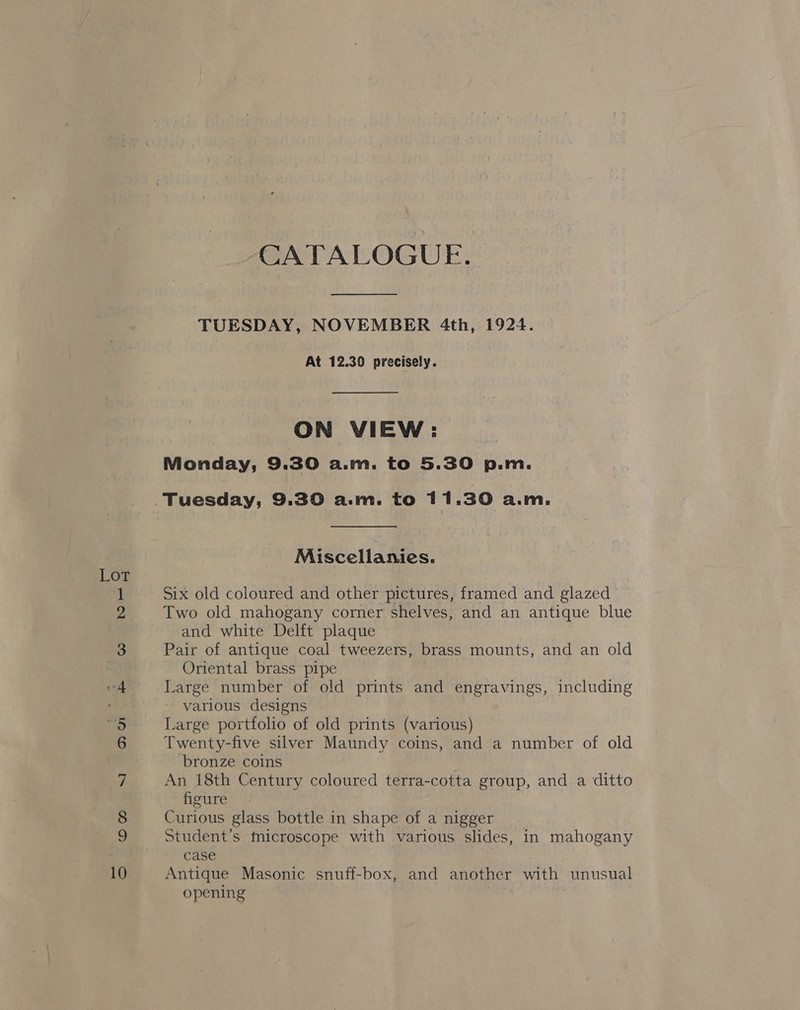 Loy =} Gy Sp ae Co Foo O 10 CATALOGUE. TUESDAY, NOVEMBER 4th, 1924. At 12.39 precisely. ON VIEW: Monday, 9.30 a.m. to 5.30 p.m. Miscellanies. Six old coloured and other pictures, framed and glazed Two old mahogany corner shelves, and an antique blue and white Delft plaque Pair of antique coal tweezers, brass mounts, and an old Oriental brass pipe Large number of old prints and engravings, including various designs Large portfolio of old prints (various) Twenty-five silver Maundy coins, and a number of old bronze coins An 18th Century coloured terra-cotta group, and a ditto figure Curious glass bottle in shape of a nigger Student’s microscope with various slides, in mahogany case Antique Masonic snuff-box, and another with unusual opening ost