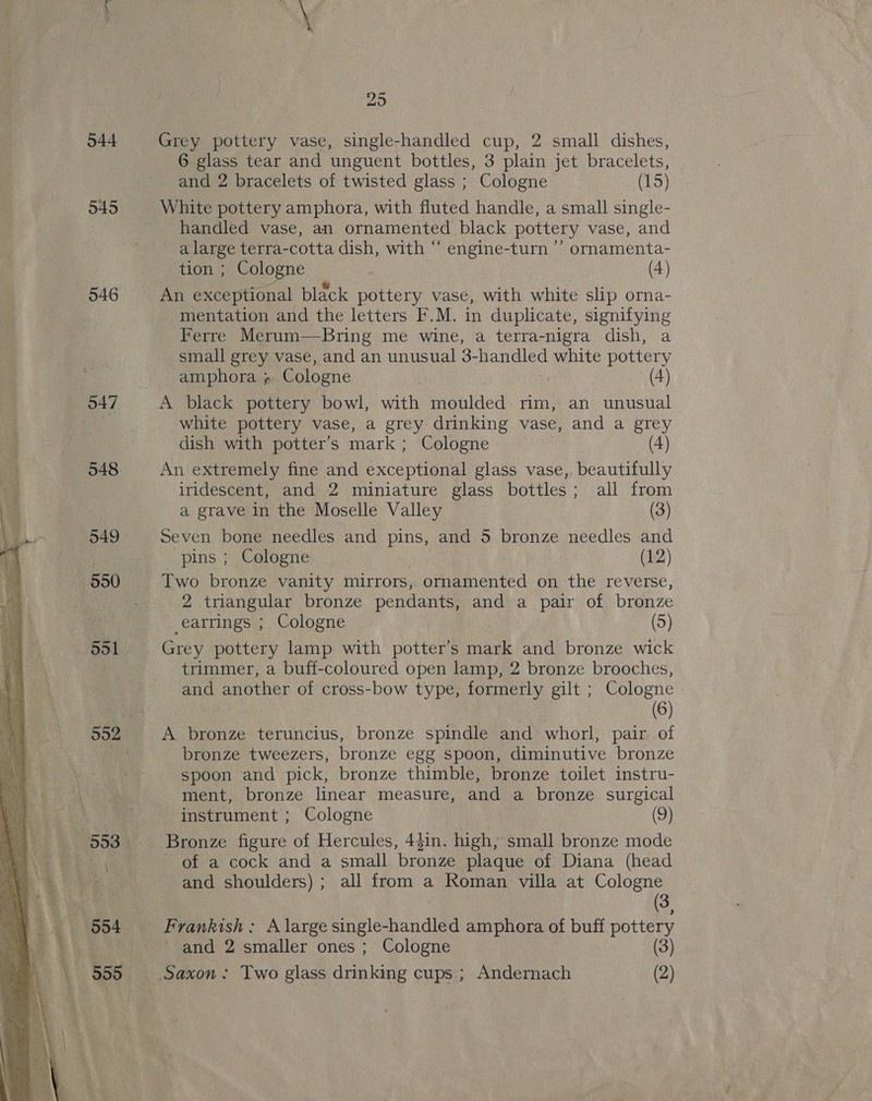  544 545 546 547 548 949 550 553 554 555 25 Grey pottery vase, single-handled cup, 2 small dishes, 6 glass tear and unguent bottles, 3 plain jet bracelets, and 2 bracelets of twisted glass ; Cologne (15) White pottery amphora, with fluted handle, a small single- handled vase, an ornamented black pottery vase, and a large terra-cotta dish, with “ engine-turn ’’ ornamenta- tion ; Cologne (4) An exceptional black pottery vase, with white slip orna- mentation and the letters F.M. in duplicate, signifying Ferre Merum—Bring me wine, a terra-nigra dish, a small grey vase, and an unusual 3- hamuled white pottery amphora ; Cologne | (4) A black pottery bowl, with moulded rim, an unusual white pottery vase, a grey drinking vase, and a grey dish with potter’s mark : Cologne (4) An extremely fine and exceptional glass vase,, beautifully iridescent, and 2 miniature glass bottles; all from a grave in the Moselle Valley (3) Seven bone needles and pins, and 5 bronze needles and pins ; Cologne (12) Two bronze vanity mirrors, ornamented on the reverse, 2 triangular bronze pendants, and a pair of bronze earrings ; Cologne (5) Grey pottery lamp with potter’s mark and bronze wick trimmer, a buff-coloured open lamp, 2 bronze brooches, and another of cross-bow type, formerly gilt ; Cologne (6) A bronze teruncius, bronze spindle and whorl, pair..of bronze tweezers, bronze egg spoon, diminutive bronze spoon and pick, bronze thimble, bronze toilet instru- ment, bronze linear measure, and a bronze surgical instrument ; Cologne (9) Bronze figure of Hercules, 4$in. high, small bronze mode of a cock and a small bronze plaque of Diana (head and shoulders); all from a Roman villa at Cologne (3, Frankish; A large single-handled amphora of buff pottery