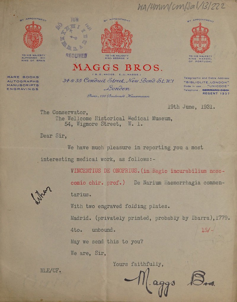    VAAN Be Ad, NIG (ere edo, Peano sroitZ ee Dy ‘ = ih eras pct TO HIS MAJESTY RECEI IVER TO WIS MAJESTY ALPHONSO XillL KING GEORGE v AUTOGRAPHS MANUSCRIPTS MAGGS BROS. (B.O.MAGGS. £.U.MAGGS.) 348 35 Conbutk Slreek, New Gono SLW7 PPOINTN Sane ; EN&gt;  TO HIS MAJESTY KING MANOEL OF PORTUGAL Telegraphic end Cable Address: “BIBLIOLITE, LONDON” Code in use... “UNICODE” Telephone .. ENGRAVINGS SGERRARS-S 634 REGENT 1337 Farts. 1380 SOoulevasd i Plzusdiaswe 19th June, 1981. The Conservator, The Wellcome Historical Medical Museun, 54, Wigmore Street, W. 1. Dear Sir, We have much pleasure in reporting you a most _interesting medical work, as follows: - VINCENTIUS DE ONOFRIUS. (in Regio incurabilium noso- comio chir. prof.) De Narium Haemorrhagia commen- tarius. With two engraved folding plates. Madrid. (privately printed, probably by Ibarra), 1779. 4to. unbound. 15/4 May we send this to you? We are, Sir, Yours faithfully, 2 Megs Boa | eo” &lt;#  