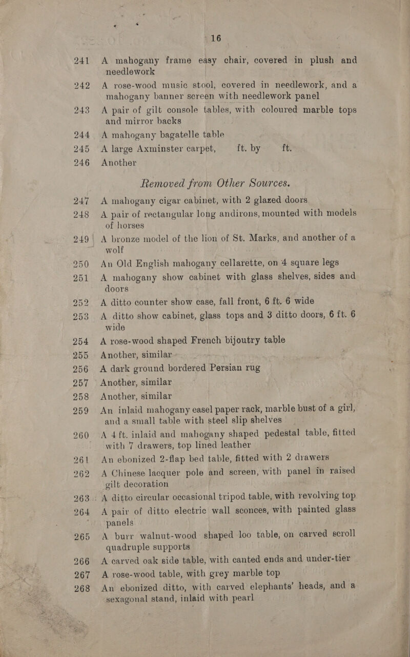 +16 A mahogany frame easy chair, covered in plush and needlework mahogany banner screen with needlework panel A pair of gilt console tables, with coloured marble tops and mirror backs A mahogany bagatelle table A large Axminster carpet, ft. by ft. Another Removed from Other Sources. A mahogany cigar cabinet, with 2 glazed doors A pair of rectangular long andirons, mounted with models of horses A bronze model of the lion of St. Marks, and another of a wolf An Old English ‘datboant cellarette, on 4 square legs A mahogany show cabinet with glass shelves, sides and doors A ditto counter show case, fall front, 6 ft. 6 wide A ditto show cabinet, glass tops and 3 ditto doors, 6 ft. 6 wide A rose-wood shaped French bijoutry table Another, similar A dark ground bordered Persian rug Another, similar Another, similar and a small table with steel slip shelves A 4 ft. inlaid and mahogany shaped pedestal table, fitted with 7 drawers, top lined leather An ebonized 2-flap bed table, fitted with 2 drawers A Chinese lacquer pole and screen, with panel in raised gilt decoration A pair of ditto electric wall sconces, with painted glass panels A burr walnut-wood shaped loo table, on carved scroll quadruple supports A carved oak side table, with canted ends and under-tier A rose-wood table, with grey marble top An ebonized ditto, with carved elephants’ heads, and a sexagonal stand, inlaid with pearl