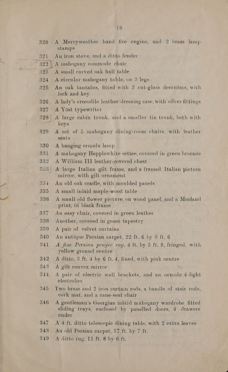 iv 320 A Merryweather hand fire engine, and 2 brass lamp ow : stamps 391 An iron stove, and a ditto fender 29 | A mahogany commode chair 323 A small carved oak hall table 324 A circular mahogany table, on 3 legs 325 An oak tantalus, fitted with 3 cut- glass decanteis, with lock and key 326. A lady’s crocodile leather dressing case, with silver fittings 327 &lt;A Yost typewriter 328 A large cabin trunk, and a smaller tin trunk, both with ' keys 329 &lt;A set of 5 mahogany dining-room chairs, with leather seats 330 A hanging ormolu lamp 331 A mahogany Hepplewhite settee, covered in green brocade 352 A William III leather-covered chest 3035 A large Italian gilt frame, and a framed Italian picture mirror, with gilt ornament Jot An old oak cradle, with moulded panels 335 A small inlaid-maple-wood table 336 A smallold flower picture, on wood panel, and a Morland print, in black frame 337 An easy chair, covered in green leather 38 Another, covered in green tapestry 339 &lt;A pair of velvet curtains 340 An antique Persian carpet, 22 ft. 6 hy 8 ft. 6 Bb41 A fine Persian prayer rug, 4 ft. By 5 ft. 8, fringed, with yellow ground centre 342 A ditto, 3 ft. 4 by 6 ft. 4, lined, with pink centre 343 A gilt convex mirror o44. A pair of electric wall brackets, and an ormolu 4-lght electrolier 345 ‘Two brass and 2 iron curtain rods, a bundle of stair rods, cork mat, and a cane-seat chair 346 A gentleman’s Georgian inlaid mahogany wardrobe, fitted sliding trays, enclosed by ea doors, 4 drawers under : 347 A 4 ft. ditto telescopic dining table, with 2 extra leaves 34S An old Persian carpet, 17 ft. by.7 ft.