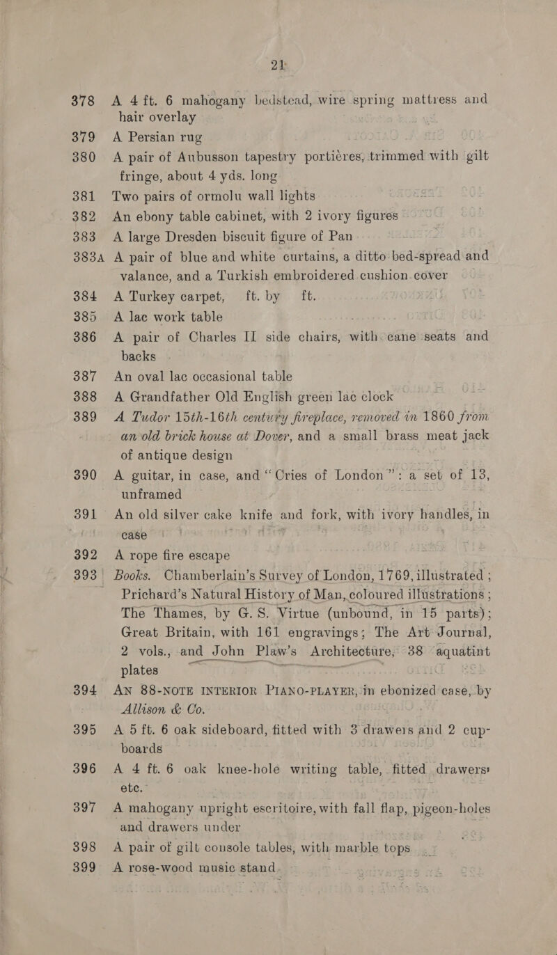 378 379 380 381 382 383 383A 384 385 386 387 388 389 390 391 392 393 | 394 395 396 397 398 399 2) A 4 ft. 6 mahogany bedstead, wire spring mattress and hair overlay A Persian rug A pair of Aubusson tapestry Haveiciest rindi at gilt fringe, about 4 yds. long Two pairs of ormolu wall lights EAS A An ebony table cabinet, with 2 ivory figures A large Dresden biscuit figure of Pan A pair of blue and white curtains, a ditto bed- épread and valance, and a Turkish embroidered cushion. cover A Turkey carpet, ft. by ft. OAM A lace work table ae A pair of Charles II side chairs, with. cane seats and backs An oval lac occasional table : . A Grandfather Old English green lac clock — 5) A Tudor 15th-16th century fireplace, removed in 1860 fre om an old brick house at Dover, and a small brass meat jack of antique design A guitar, in case, and “Cries of London”: a At of 13, unframed Se ae | An old silver cake knife and fork, with ivory handles, in case sia . A rope fire escape Books. Chamberlain’s Survey of London, 1769, illustrated Prichard’s Natural History of Man, coloured illustration lp The Thames, by G. S. Virtue (unbound, in 15 parts) ; Great Britain, with 161 engravings; The Art Journal, 2 vols., and John EEN: S CE ag 38 oan plates ne | AN 88-NOTE INTERIOR PIANO-PLAYER, in ebonized case, “by Allison &amp; Co. A 5 ft. 6 oak sideboard, fitted with 3 drawers and 2 cup- boards A 4 ft. 6 oak knee-hole writing table, fitted drawers: etc.” A mahogany sen escritoire, with fall flap, pigeon- -holes and drawers under Pi A pair of gilt console tables, with marble tops. A rose-wood music stand.