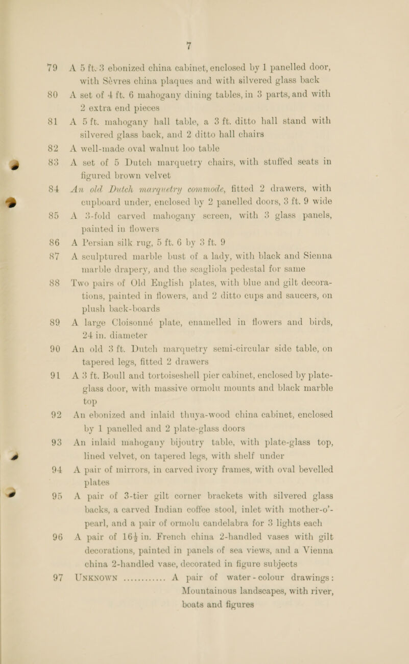  96 97 7 A 5 ft.3 ebonized china cabinet, enclosed by 1 panelled door, with Sévres china plaques and with silvered glass back A set of 4 ft. 6 mahogany dining tables, in 3 parts, and with 2 extra end pieces A 5ft. mahogany hall table, a 3 ft. ditto hall stand with silvered glass back, and 2 ditto hall chairs A well-made oval walnut loo table A set of 5 Dutch marquetry chairs, with stuffed seats in figured brown velvet An old Dutch marquetry commode, fitted 2 drawers, with cupboard under, enclosed by 2 panelled doors, 3 ft. 9 wide A 3-fold carved mahogany screen, with 3 glass panels, painted in tlowers A Persian silk rug, 5 ft. 6 by 3 ft. 9 A sculptured marble bust of a lady, with black and Sienna marble drapery, and the seagliola pedestal for same Two pairs of Old English plates, with blue and gilt decora- tions, painted in flowers, and 2 ditto cups and saucers, on plush back-boards A large Cloisonné plate, enamelled in flowers and_ birds, 24 in. diameter An old 3 ft. Dutch marquetry semi-circular side table, on tapered legs, fitted 2 drawers A 3 ft. Boull and tortoiseshell pier cabinet, enclosed by plate- glass door, with massive ormolu mounts and black marble top An ebonized and inlaid thuya-wood china cabinet, enclosed by 1 panelled and 2 plate-glass doors An inlaid mahogany bijoutry table, with plate-glass top, lined velvet, on tapered legs, with shelf under A pair of mirrors, in carved ivory frames, with oval bevelled plates A pair of 3-tier gilt corner brackets with silvered glass backs, a earved Indian coffee stool, inlet with mother-o’- pearl, and a pair of ormolu candelabra for 3 lights each A pair of 164$in. French china 2-handled vases with gilt decorations, painted in panels of sea views, and a Vienna china 2-handled vase, decorated in figure subjects UNKNOWN ............ A pair of water-colour drawings: Mountainous landscapes, with river, boats and figures