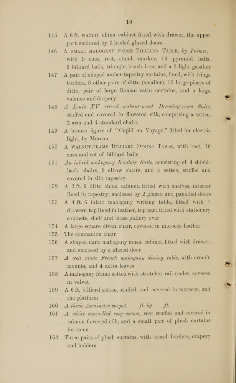 147 148 10 A 6 ft. walnut china cabinet fitted with drawer, the upper part enclosed by 2 leaded glazed doors A SMALL MAHOGANY FRAME BILLIARD TABLE, by Palmer, with 9 cues, rest, stand, marker, 16 pyramid balls, 6 billiard balls, triangle, brush, iron, and a 2-light gasalier A pair of shaped amber tapestry curtains, lined, with fringe borders, 3 other pairs of ditto (smaller), 10 large pieces of ditto, pair of large Roman satin curtains, and a large valance and drapery A Lows XV carved walnut-wood Drawing-room Sutte, stuffed and covered in flowered silk, comprising a settee, 2 arm and 4 standard chairs A bronze figure of “Cupid en Voyage,” fitted for electric light, by Moreau A WALNUT-FRAME BILLIARD DINING TABLE, with rest, 10 cues and set of billiard balls An inlaid mahogany Boudow Surte, consisting of 4 shield- back chairs, 2 elbow chairs, and a settee, stuffed and covered in silk tapestry A 3 ft. 6 ditto china cabinet, fitted with shelves, interior lined in tapestry, enclosed by 2 glazed and panelled doors A 4 ft. 6 inlaid mahogany writing table, fitted with 7 drawers, top lined in leather, top part fitted with stationery cabinets, shelf and brass gallery over A large square divan chair, covered in morocco leather The companion chair A shaped dark mahogany music cabinet, fitted with drawer, and enclosed by a glazed door A well made French mahogany dining table, with ormolu mounts, and 4 extra leaves A mahogany frame settee with stretcher rail under, covered in velvet the platform A thick Axminster carpet, Jt. by jt. A white enamelled cosy corner, seat stuffed and covered in salmon flowered silk, and a small pair of plush curtains for same Three pairs of plush curtains, with tassel borders, drapery and holders a