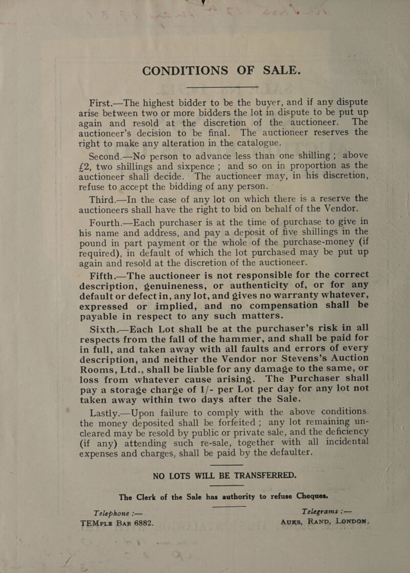 CONDITIONS OF SALE. First.—The highest bidder to be the buyer, and if any dispute arise between two or more bidders the lot in dispute to be put up again and resold at the discretion of the auctioneer. The auctioneer’s decision to be final. The auctioneer reserves the tight to make any alteration in the catalogue. Second.—No person to advance less than one shilling ; above {2, two shillings and sixpence ; and so on in proportion as the auctioneer shall decide. The auctioneer may, in his discretion, refuse to accept the bidding of any person. © Third.—In the case of any lot on which there is a reserve the auctioneers shall have the right to bid on behalf of the Vendor. Fourth.—Each purchaser is at the time of purchase to give in his name and address, and pay a deposit of five shillings in the pound in part payment or the whole of the purchase-money (if required), in default of which the lot purchased may be put up again and resold at the discretion of the auctioneer. Fifth.—The auctioneer is not responsible for the correct description, genuineness, or authenticity of, or for any default or defectin, any lot, and gives no warranty whatever, expressed or implied, and no compensation shall be payable in respect to any such matters. Sixth.—Each Lot shall be at the purchaser’s risk in all respects from the fall of the hammer, and shall be paid for in full, and taken away with all faults and errors of every description, and neither the Vendor nor Stevens’s Auction Rooms, Ltd., shall be liable for any damage to the same, or loss from whatever cause arising. The Purchaser shall pay a storage charge of 1/- per Lot per day for any lot not taken away within two days after the Sale. Lastly.—Upon failure to comply with the above conditions. the money deposited shall be forfeited; any lot remaining un- cleared may be resold by public or private sale, and the deficiency (if any) attending such re-sale, together with all incidental expenses and charges, shall be paid by the defaulter.  NO LOTS WILL BE TRANSFERRED. The Clerk of the Sale has authority to refuse Cheques, Telephone :— Telegrams :— TEMp te Bar 6882. Auxs, RanpD, Lonpon.