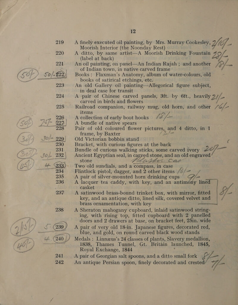 A finely executed oil painting, by Mrs. Murray Cookesley, 7 YW (0 Cp Moorish Interior (the Noonday Rest) A ditto, by same artist—A Moorish Drinking Fountain Lif (label at back) An oil painting, on panel—An Indian Rajah; and another , /D/- ane of Indian town, in native carved frame ‘ Books: Flaxman’s Anatomy, album of water-colours, old books of satirical etchings, etc. An old Gallery oil painting—Allegorical figure subject, in deal case for transit A -pair of Chinese carved panels, 3ft. by 6ft., heavily 2l/- ‘ carved in birds and flowers Railroad companion, railway mug, it horn, and other 7 rope items LO A collection of early boot hooks ¢ Sf “aT A bundle of native spears Pair of old coloured flower os eee 4 ditto, in 1 frame, by Baxter Old Victorian bobbin stand ae Bracket, with curious figures at the back Bundle of curious walking sticks, some carved ivory Ze at Ancient Egyptian seal, in carved stone, and an old engraved stone VALLE Bho Cad Two old sundials, and a compass, in case. Flintlock pistol, dagger, and 2 other items /o/~ _ A pair of silver-mounted horn drinking cups © | A lacquer tea caddy, with key, and an antimony lined © casket A satinwood brass-bound trinket box, with mirror, fitted \ - key, and an antique ditto, lined silk, covered Mee in ve 2g and brass ornamentation, with key A Sheraton mahogany cupboard, inlaid satinwood dean ing, with rising top, fitted cupboard with 2 panelled doors and 2 drawers at base, on bracket feet, 25in. wide A pair of very old 18-in. Japanese figures, decorated red, blue, and gold, on round carved black wood stands Medals: Linnzus’s 24 classes of plants, Slavery medallion, 1838, Thames Tunnel, Gt. Britain launched, 1845, Royal Exchange, 1844 A pair of Georgian salt spoons, and a ditto small fork Ef— - An antique Persian spoon, finely decorated and crested