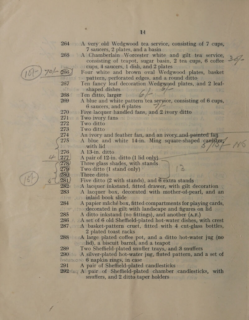 ‘A very old Wedgwood tea service, senses of 7 cups, 7 saucers, 2 plates, and a basin _-A Chamberlain «Worcester white and gilt tea service, . consisting of teapot, sugar basin, 2 tea cups, 6 colipe &lt; -cups, 4 saucers, 1 dish, and 2 plates Four white and brown oval Wedgwood plates, basket pattern, perforated edges, and a round ditto. Tes fancy leaf decoration .W p&gt; acon plates, and 2 leat shaped. dishes as ~ Ten ditto, larger ofr A blue and white pattern tea seryice, consisting of 6 ue 6 saucers; and 6 plates S/ -5 : o&gt; Fave: lacquer handled fans, and 2 ivory ditto - Two ivory fans » 3 Two ditto Two ditto y~ 8, A blue and white 14-1n. ae square- is g i, swith hd . A 13-in. ditto wae A pair of 12-in. ditto (1 lid oni Three glass shades, withstands ~ ; Two ditto (1 stand only)* “tf - Three: ditto od Five ditto (2 with stands), and Seine stands A lacquer inkstand, ess drawer, with gilt decoration - A lacquer box, decorated with niptherahReaen and an inlaid book slide A papier maché box, fitted compartments for playing ee decorated in gilt with landscape and figures on lid | A ditto inkstand (no fittings), and another (A.F.) _-A set of 6 old Sheffield-plated hot-water dishes, with crest - A ‘basket-pattern cruet, fitted with 4 cut- “glass bottles, 2 plated toast racks cA large plated-coffee pot, and a ditto hot- water jug (no lid), a biscuit barrel, and a teapot Two Sheffield-plated snuffer trays,:and 3 anditers o&gt; 6 napkin rings, in case A pair of Sheffield-plated candlesticks | , &amp; pair of Sheffield-plated chamber candlesticks, with snuffers, and 2 ditte taper holders ; |