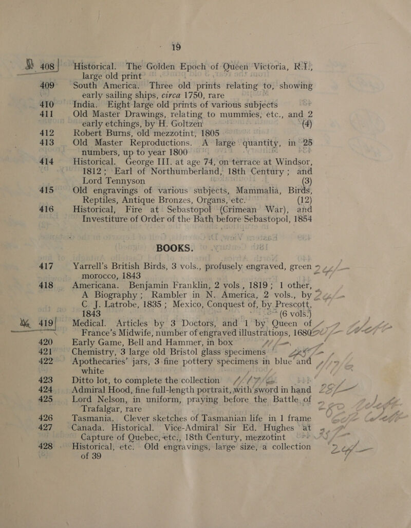 409 410 411 412 413 416 417 19 Historical. The Golden wea ape ot Queen Bao RT. large old print’ , early sailing ships, cerca 1750, rare Old Master Drawings, relating to mummies, etc., and 2 early etchings, by H. Goltzen' me »(4) Robert Burns, old mezzotint, 1805 ~~ Old Master Reproductions. A large quantity, in 28 numbers, up to year 1800 °°. 1812; Earl of Northumberland, 18th Century ; and Lord Tennyson (3) Old engravings of various re Manimalla, Birds, Reptiles, Antique Bronzes, Organs, etc. — (12) Historical, Fire at. Sebastopol (Crimean War), and Investiture of Order of the Bath before Sebastopol, 1854 BOOKS. Yarrell’s British Birds, 3 vols., profusely engraved, green = » » morocco, 1843 ee Americana. Benjamin Franklin, 2 vols, 1819; 1 other, } A Biography ;. Rambler in N. America, 2 vols., by Z C J. Latrobe, 1835 ; Mexico, Conquest of, Lae Prescott, 1843 : *(6 vols. a Medical. Articles by 3 Dottare and 1 by Queen of. France’s Midwife, number of engraved illustrations, 16802 Early Game, Bell and Hammer, in box’ a / 4. m Chemistry, 3 large old Bristol glass specimens 7x &gt; Apothecaries’ jars, 3-fine pottery specimens in blue‘and , white Ditto lot, to complete the collection / /y 7 go Ae Admiral Hood, fine full-length portrait, with’ ber d | in Pye Lo L— Lord Nelson, in uniform, praying before the Battle. ne Sais Trafalgar, rare Tasmania. Clever sketches of Tasmanian life in 1 frame Canada. Historical. Vice- Admiral Sir Ed. Hughes “at «_ Capture of Quebec,-etc., 18th Century, mezzotint PF NAN Historical, etc. - Old engravings, large size,-a collection of 39