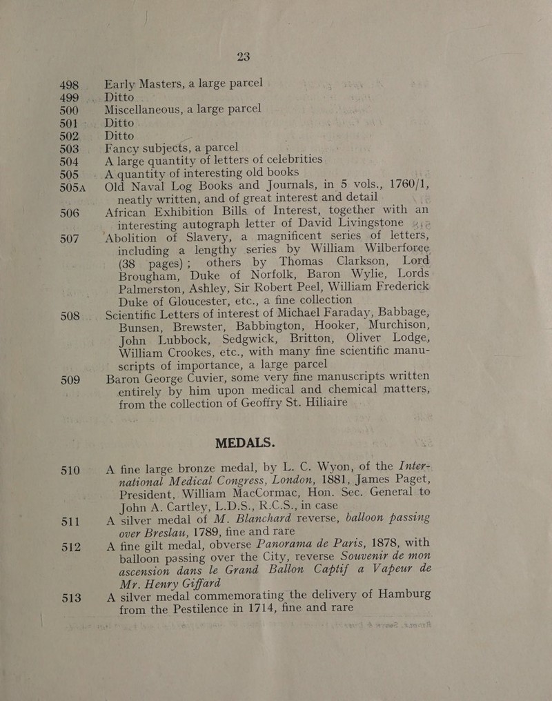 oll 912 513 23 Early Masters, a large parcel | Miscellaneous, a large parcel Ditto Fancy subjects, a parcel A large quantity of letters of celebrities. Old Naval Log Books and Journals, in 5 vols., 1760/1, neatly written, and of great interest and detail . : African Exhibition Bills of Interest, together with an interesting autograph letter of David Livingstone »;; ‘Abolition of Slavery, a magnificent series of letters, including a lengthy series by William Wilberforce (38 pages); others by Thomas Clarkson, Lord Brougham, Duke of Norfolk, Baron Wylie, Lords Palmerston, Ashley, Sir Robert Peel, William Frederick Duke of Gloucester, etc., a fine collection Scientific Letters of interest of Michael Faraday, Babbage, Bunsen, Brewster, Babbington, Hooker, Murchison, John Lubbock, Sedgwick, Britton, Oliver Lodge, William Crookes, etc., with many fine scientific manu- - scripts of importance, a large parcel Baron George Cuvier, some very fine manuscripts written entirely by him upon medical and chemical matters, from the collection of Geoffry St. Hilaire MEDALS. A fine large bronze medal, by L. C. Wyon, of the Inter- national Medical Congress, London, 1881, James Paget, President, William MacCormac, Hon. Sec. General to John A. Cartley, L.D.S., R.C.S., in case A silver medal of M. Blanchard reverse, balloon passing over Breslau, 1789, fine and rare A fine gilt medal, obverse Panorama de Paris, 1878, with balloon passing over the City, reverse Souvenir de mon ascension dans le Grand Ballon Captif a Vapeur de Mr. Henry Giffard A silver medal commemorating the delivery of Hamburg from the Pestilence in 1714, fine and rare