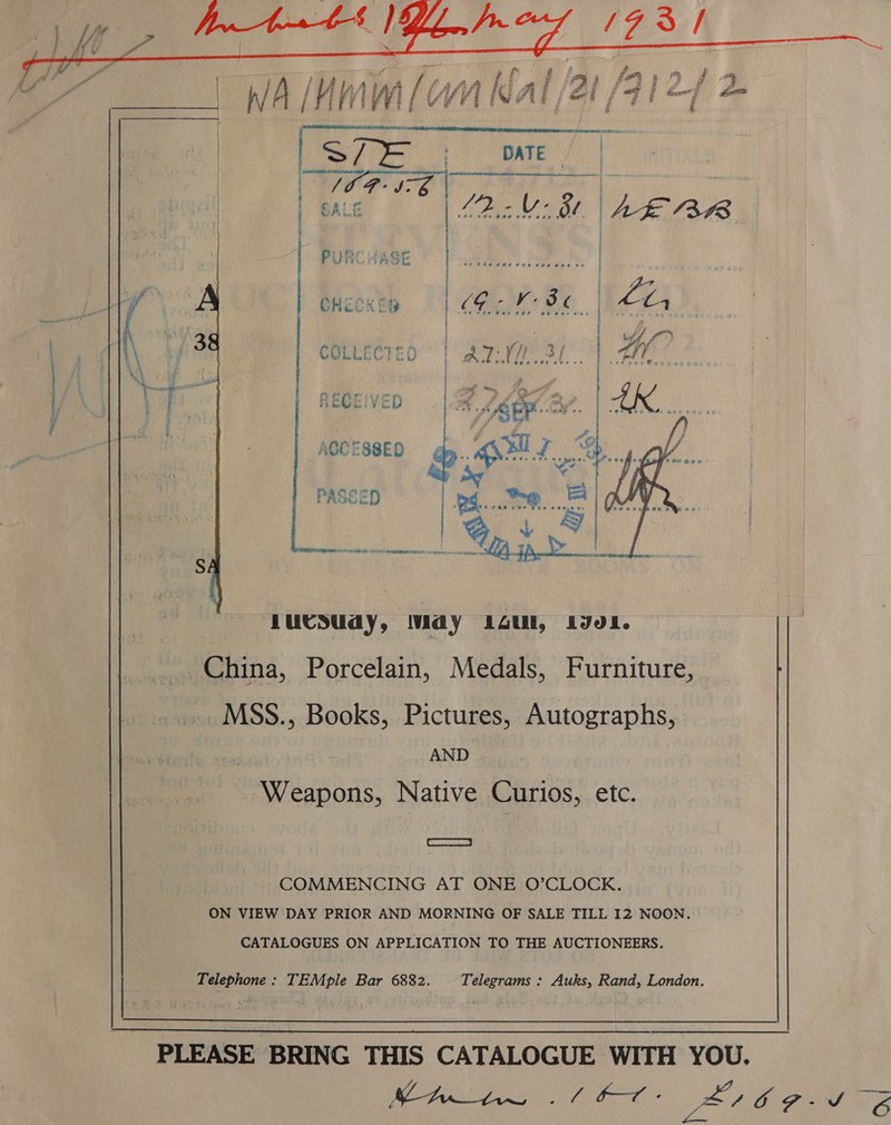    ACCESSED  PASSE Luvsudy, Widy LUI, Ly0l.   | .... China, Porcelain, Medals, Furniture,   ...... MSS., Books, Pictures, Autographs, AND Weapons, Native Curios, etc.     Gaaa3    COMMENCING AT ONE O’CLOCK. ON VIEW DAY PRIOR AND MORNING OF SALE TILL 12 NOON. CATALOGUES ON APPLICATION TO THE AUCTIONEERS.    Telephone: TEMple Bar 6882. Telegrams ; Auks, Rand, London.  PLEASE BRING THIS CATALOGUE WITH YOU. AAR AS LS yas £7 . Z Oo Ff anf 6