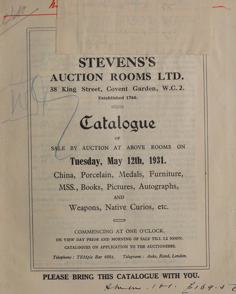   STEVENS’S a &amp; AUCTION ROOMS LTD. 38 ae Street, Covent. Garden, W.C.2. } eS are Established 1760. Catalogue  E BY AUCTION AT ABOVE ROOMS ON Tuesday, May 12th, 1931. China, Porcelain, Medals, Furniture MSS., Books, Pictures, Autographs, “a AND Weapons, Native Curios, etc. | SSE COMMENCING AT ONE O’CLOCK. ON VIEW DAY PRIOR AND MORNING OF SALE TILL I2 NOON CATALOGUES ON APPLICATION TO THE AUCTIONEERS Telephone : TEMple Bar 6882. Telegrams : Auks, Rand, London.   PLEASE BRING THIS CATALOGUE WITH YOU flr SA OPE rape Bt 69-