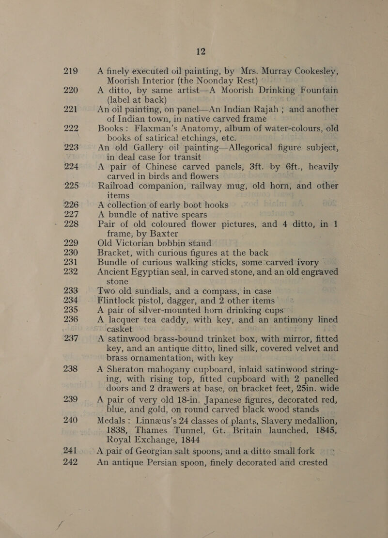 219 220 221 222 223 224 225 226 227 229 230 231 232 233 234 235 236 237 238 239 240 241 242 12 A finely executed oil painting, by Mrs. Murray Cokes Moorish Interior (the Noonday Rest) © — A ditto, by same artist—A Moorish Drinking Fountain (label at back) An oil painting, on panel—An Indian Rajah ; and another of Indian town, in native carved frame | Books: Flaxman’s Anatomy, album of water-colours, old books of satirical etchings, etc. An old Gallery oil painting—Allegorical figure subject, in deal case for transit A pair of Chinese carved panels, 3ft. by 6ft., heavily carved in birds and flowers Railroad companion, railway mug, old horn, and other items A collection of early boot hooks A bundle of native spears Pair of old coloured flower pictures, and 4 ditto, in 1 frame, by Baxter Old Victorian bobbin stand Bracket, with curious figures at the back Bundle of curious walking sticks, some carved ivory — Ancient Egyptian seal, in carved stone, and an old engraved stone Two old sundials, and a compass, in case Flintlock pistol, dagger, and 2 other items A pair of silver-mounted horn drinking cups A lacquer tea vane with key, and an rE lined casket A satinwood brass-bound trinket box, with mirror, fitted key, and an antique ditto, lined silk, covered velvet and brass ornamentation, with key A Sheraton mahogany cupboard, inlaid satinwood string- ing, with rising top, fitted cupboard with 2 panelled doors and 2 drawers at base, on bracket feet, 25in. wide A pair of very old 18-in. Japanese figures, decorated red, blue, and gold, on round carved black wood stands Medals: Linnzeus’s 24 classes of plants, Slavery medallion, 1838, Thames Tunnel, Gt. Britain launched, 1845, Royal Exchange, 1844 A pair of Georgian salt spoons, and a ditto small fork An antique Persian spoon, finely decorated and crested