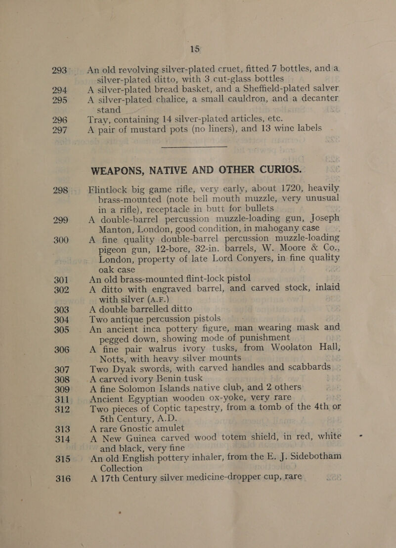 294 296 297 298 299 300 301 302 303 304 305 306 307 308 311 312 313 314 316 15 An old revolving silver-plated cruet, fitted. 7 bottles, and a. silver-plated ditto, with 3 cut-glass bottles | A silver-plated bread basket, and a Sheffield-plated salver. A silver-plated chalice, a small cauldron, and a decanter stand Tray, containing 14 silver-plated articles, etc. A pair of mustard pots (no liners), and 13 wine labels WEAPONS, NATIVE AND OTHER CURIOS. Flintlock big game rifle, very early, about 1720, heavily brass-mounted (note bell mouth muzzle, very unusual in a rifle), receptacle in butt for bullets a3 A double-barrel percussion muzzle-loading gun, joseph Manton, London, good condition, in mahogany case . A fine quality double-barrel percussion muzzle-loading pigeon gun, 12-bore, 32-in. barrels, W. Moore &amp; Co., London, property of late Lord Conyers, in fine quality oak case ois An old brass-mounted flint-lock pistol A ditto with engraved barrel, and carved stock, inlaid with silver (a.F.) A double barrelled ditto Two antique percussion pistols An ancient inca pottery figure, man wearing mask and pegged down, showing mode of punishment } A fine pair walrus ivory tusks, from Woolaton Hall, Notts, with heavy silver mounts Two Dyak swords, with carved handles and scabbards A carved ivory Benin tusk | A fine Solomon Islands native club, and 2 others Ancient Egyptian wooden ox-yoke, very rare ths Two pieces of Coptic tapestry, from a tomb of the 4th or 5th Century, A.D. A New Guinea carved wood totem shield, in red, white and black, very fine An old English pottery inhaler, from the E. J. Sidebotham Collection | A 17th Century silver medicine-dropper cup, rare