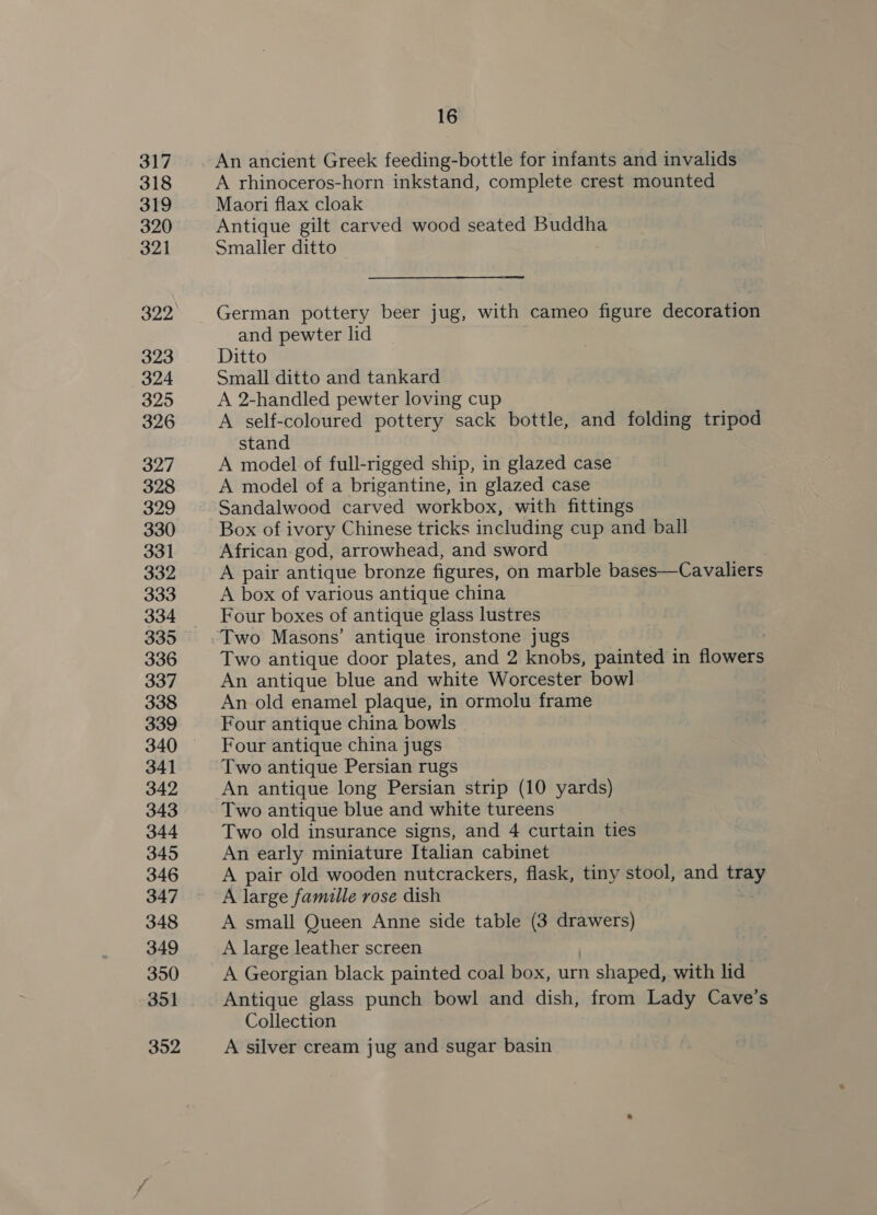 317 318 319 320 321 322 323 324 325 326 327 328 329 330 331 332 333 334 335 336 337 338 339 340 341 342 343 344 345 346 347 348 349 350 351 352 16 An ancient Greek feeding-bottle for infants and invalids A rhinoceros-horn inkstand, complete crest mounted Maori flax cloak Antique gilt carved wood seated himatiees. Smaller ditto German pottery beer jug, with cameo figure decoration and pewter lid Ditto Small ditto and tankard A 2-handled pewter loving cup A self-coloured pottery sack bottle, and folding tripod stand A model of full-rigged ship, in glazed case A model of a brigantine, in glazed case Sandalwood carved workbox, with fittings Box of ivory Chinese tricks including cup and ball African god, arrowhead, and sword A pair antique bronze figures, on marble bases—Cavaliers A box of various antique china Four boxes of antique glass lustres Two Masons’ antique ironstone jugs Two antique door plates, and 2 knobs, painted in lave An antique blue and white Worcester bowl An old enamel plaque, in ormolu frame Four antique china bowls Four antique china jugs Two antique Persian rugs An antique long Persian strip (10 yards) Two antique blue and white tureens Two old insurance signs, and 4 curtain ties An early miniature Italian cabinet A pair old wooden nutcrackers, flask, tiny stool, and ier A large famille rose dish A small Queen Anne side table (3 drawers) A large leather screen A Georgian black painted coal box, urn n shaped, with lid Antique glass punch bowl and dish, from Lady Cave’s Collection A silver cream jug and sugar basin