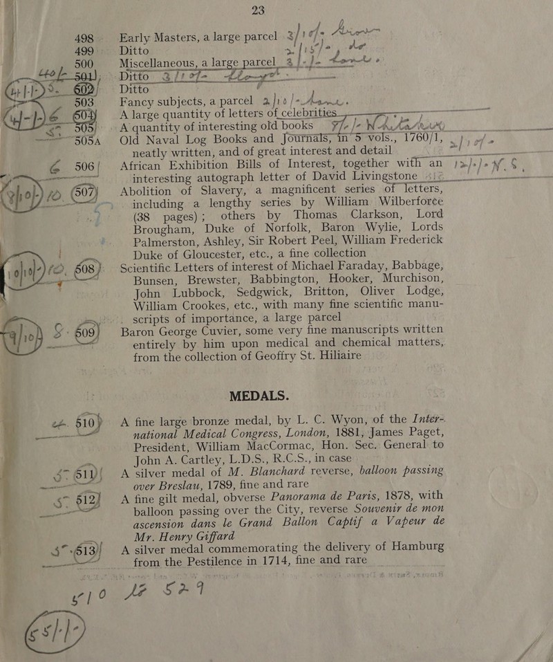   23 lide Aine Early Masters, a large parcel .$/ 19/9 © “7 Ditto a BC hag he i f FW j Miscellaneous, a large parcel 8 fe do toenety 2 Ditto 31) of bey Ditto , Fancy subjects, a parcel 2, hi a fa pee , A large quantity of letters of celebrities  F oi 2 t J neatly written, and of great interest and detail interesting autograph letter of David Livingstone _\\&lt; Abolition of Slavery, a magnificent series of letters, including a lengthy series by William Wilberforce (38 pages); others by Thomas Clarkson, Lord Brougham, Duke of Norfolk, Baron Wylie, Lords Palmerston, Ashley, Sir Robert Peel, William Frederick Duke of Gloucester, etc., a fine collection Scientific Letters of interest of Michael Faraday, Babbage, Bunsen, Brewster, Babbington, Hooker, Murchison, John Lubbock, Sedgwick, Britton, Oliver Lodge, William Crookes, etc., with many fine scientific manu- scripts of importance, a large parcel Baron George Cuvier, some very fine manuscripts written entirely by him upon medical and chemical matters, from the collection of Geoffry St. Hiliaire MEDALS. A fine large bronze medal, by L. C. Wyon, of the Inter- national Medical Congress, London, 1881, James Paget, President, William MacCormac, Hon. Sec. General to John A. Cartley, L.D.S., R.C.S., in case A silver medal of M. Blanchard reverse, balloon passing over Breslau, 1789, fine and rare A fine gilt medal, obverse Panorama de Paris, 1878, with balloon passing over the City, reverse Souvenir de mon ascension dans le Grand Ballon Captif a Vapeur de Mr. Henry Giffard A silver medal commemorating the delivery of Hamburg from the Pestilence in 1714, fine and rare Z oie or wast ary