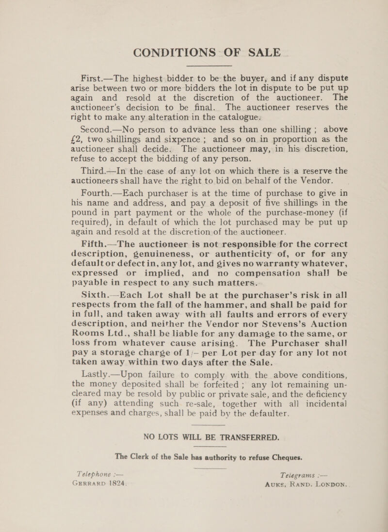 CONDITIONS OF SALE First.—The highest bidder to be the buyer, and if any dispute arise between two or more bidders the lot in dispute to be put up again and resold at the discretion of the auctioneer. The auctioneer’s decision to be final. The auctioneer reserves the right to make any alteration in the catalogue. Second.—No person to advance less than one shilling ; above £2, two shillings and sixpence ; and so on in proportion as the auctioneer shall decide. The auctioneer may, in his discretion, refuse to accept the bidding of any person. Third.—In the case of any lot on which there is a reserve the auctioneers shall have the right to bid on behalf of the Vendor. Fourth.—Each purchaser is at the time of purchase to give in his name and address, and pay a deposit of five shillings in the pound in part payment or the whole of the purchase-money (if required), in default of which the lot purchased may be put up again and resold at the discretion of the auctioneer. Fifth.—The auctioneer is not responsible for the correct description, genuineness, or authenticity of, or for any default or defect in, any lot, and gives no warranty whatever, expressed or implied, and no compensation shal! be payable in respect to any such matters. Sixth.--Each Lot shall be at the purchaser’s risk in all respects from the fall of the hammer, and shall be paid for in full, and taken away with all faults and errors of every description, and neither the Vendor nor Stevens’s Auction Rooms Ltd., shall be liable for any damage to the same, or loss from whatever cause arising. The Purchaser shall pay a storage charge of 1/— per Lot per day for any lot not taken away within two days after the Sale. Lastly—Upon failure to comply with the above conditions, the money deposited shall be forfeited ; any lot remaining un- cleared may be resold by public or private sale, and the deficiency (if any) attending such re-sale, together with all incidental expenses and charges, shall be paid by the defaulter. NO LOTS WILL BE TRANSFERRED. The Clerk of the Sale has authority to refuse Cheques. Telephone :— Telegrams :— GERRARD 1824. Auxs, Ranpb. Lonpon.