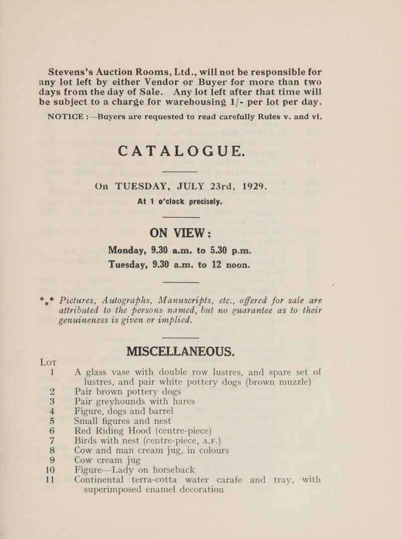 Stevens’s Auction Rooms, Ltd., will not be responsible for any lot left by either Vendor or Buyer for more than two days from the day of Sale. Any lot left after that time will be subject to a charge for warehousing 1/- per lot per day. NOTICE :—Buyers are requested to read carefully Rules v. and vi. CATALOGUE. On TUESDAY, JULY 23rd, 1929. At 1 o’clock precisely. ON VIEW : Monday, 9.30 a.m. to 5.30 p.m. Tuesday, 9.30 a.m. to 12 noon. * © Pictures, Autographs, Manuscripts, etc., offered for sale are attributed to the persons named, but no guarantee as to their genuineness 1s given or implied. MISCELLANEOUS. A glass vase with double row lustres, and spare set of lustres, and pair white pottery dogs (brown muzzle) Pair brown pottery dogs Pair greyhounds with hares Figure, dogs and barrel Small figures and nest Red Riding Hood (centre-piece) Birds with nest (centre-piece, A.F.) Cow and man cream jug, in colours Cow cream jug Figure—Lady on horseback Continental terra-cotta water carafe and tray, with superimposed enamel decoration 5 m5 —=—OOMON ODO WhNY pmod peed,