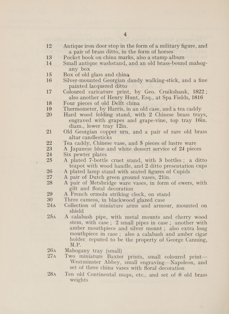 26A SN 28A 4 Antique iron door stop in the form of a military figure, and a pair of brass ditto, in the form of horses Pocket book on china marks, also a stamp album Small antique washstand, and an old brass-bound mahog- any box Box of old glass and china Silver-mounted Georgian dandy walking-stick, and a fine painted lacquered ditto Coloured caricature print, by Geo. Cruikshank, 1822 ; also another of Henry Hunt, Esq., at Spa Fields, 1816 Four pieces of old Delft china Thermometer, by Harris, in an old case, and a tea caddy Hard wood folding stand, with 2 Chinese brass trays, engraved with grapes and grape-vine, top tray 16in. diam., lower tray 12in. Old Georgian copper urn, and a pair of rare old brass altar candlesticks Tea caddy, Chinese vase, and 5 pieces of lustre ware A Japanese blue and white dessert service of 24 pieces Six pewter plates A plated 7-bottle cruet stand, with 3 bottles; a ditto teapot with wood handle, and 2 ditto presentation cups A plated lamp stand with seated figures of Cupids A pair of Dutch green ground vases, 21in. A pair of Metsbridge ware vases, in form of ewers, with gilt and floral decoration A French ormolu striking clock, on stand Three cameos, in blackwood glazed case Collection of miniature arms and armour, mounted on shield A calabash pipe, with metal mounts and cherry wood stem, with case; 2 small pipes in case; another with amber mouthpiece and silver mount; also extra long mouthpiece in case; also a calabash and amber cigar ae reputed to be the property of George Canning, Mahogany tray (small) Two miniature Baxter prints, small coloured print— Westminster Abbey, small engraving—Napoleon, and set of three china vases with floral decoration Ten old Continental maps, etc., and set of 6 old brass weights