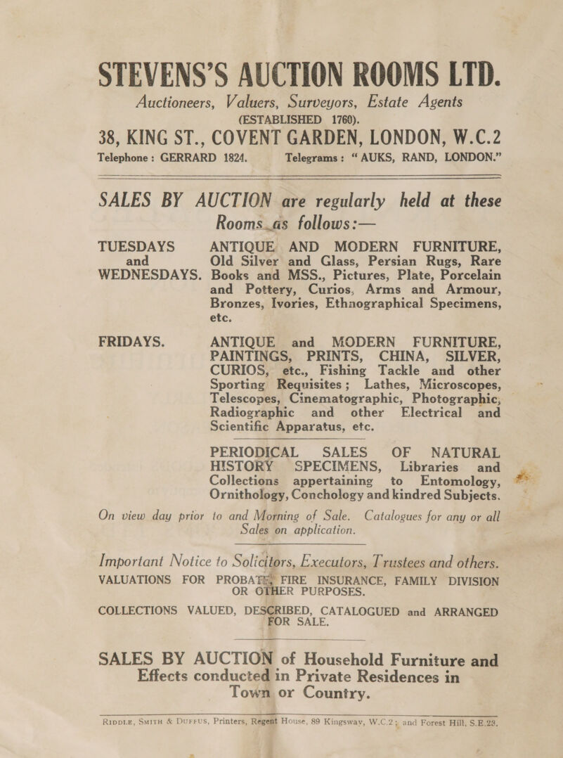STEVENS’S AUCTION ROOMS LTD. Auctioneers, Valuers, Surveyors, Estate Agents (ESTABLISHED 1769). 38, KING ST., COVENT GARDEN, LONDON, W.C.2 Telephone: GERRARD 1824. Telegrams: “ AUKS, RAND, LONDON.” SALES BY AUCTION are regularly held at these Rooms.as follows:— TUESDAYS ANTIQUE AND MODERN FURNITURE, and Old Silver and Glass, Persian Rugs, Rare WEDNESDAYS. Books and MSS., Pictures, Plate, Porcelain and Pottery, Curios, Arms and Armour, Bronzes, Ivories, Ethnographical Specimens, etc. FRIDAYS. ANTIQUE and MODERN FURNITURE, PAINTINGS, PRINTS, CHINA, SILVER, CURIOS, etc., Fishing Tackle and other Sporting Requisites; Lathes, Microscopes, Telescopes, Cinematographic, Photographic, — Radiographic and other’ Electrical and Scientific Apparatus, etc. PERIODICAL SALES OF NATURAL HISTORY SPECIMENS, Libraries and Collections appertaining to Entomology, ae Ornithology, Conchology and kindred Subjects. — On view day prior to and Morning of Sale. Catalogues for any or all Sales on application.  Important Notice to Solicitors, Executors, Trustees and others. VALUATIONS FOR PROBAT&amp;, FIRE INSURANCE, FAMILY DIVISION OR GTHER PURPOSES. COLLECTIONS VALUED, DESCRIBED, CATALOGUED and ARRANGED FOR SALE.   SALES BY AUCTION of Household Furniture and Effects conducted in Private Residences in Town or Country.  RIppLE, SMITH &amp; Durrus, Printers, Regent House, 89 Kingsway, W.C.2; and Forest Hill, S.E.23.