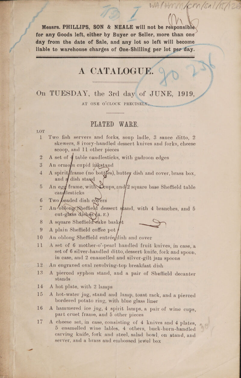    Messrs. PHILLIPS, SON &amp; NEALE will not be responsib for any Goods left, either by Buyer or Seller, more than one day from the date of Sale, and any lot so left will become liable to warehouse charges of One-Shilling per lot : por day.  a a 4 3 My, SE A Sa 33 Ve Ye?   On TUESDAY, the 3rd dayk of JUNE, ae TA AT ONE O’CLOCK PRECISELY... PLATED WARE. LOT | 1 ‘Two fish servers and forks, soup ladle, 3 sauce ditto, 2 skewers, 8 ivory-handled dessert knives and forks, cheese scoop, and 11 other pieces 2 A set of 4 table candlesticks, with gadroon edges 3. An ormoju cupid inkstand | A spirit/frame (no bottfes), buttey dish and cover, brass box, and @ dish stand , , 5 An egg frame, wit) canplesticks    ups, and/2 square base Sheffield table 8 A square ¢ Shettiel 9 A plain Sheffield coffee pot 10 An oblong Sheffield entrée/dish and cover 11 A set of 6 mother-o’-pearl handled fruit knives, in case, a set of 6 silver-handled ditto, dessert knife, fork and spoon, in case, and 2 enamelled and silver-gilt jam spoons An engraved oval revolving-top breakfast dish 13. A pierced syphon stand, and a pair of Sheffield decanter stands 14. A hot plate, with 2 lamps 15 &lt;A hot-water jug, stand and Jamp, toast rack, and a pierced bordered potato ring, with blue glass liner 16 A hammered ice jug, 4 spirit lamps, a pair of wine cups part cruet frame, and 5 other pieces &gt; 17 A cheese set, in case, consisting of 4 knives and 4 plates, carving knife, fork and steel, salad bowl, on stand, and oor. and a brass and embossed jewel box 