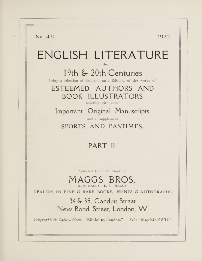  |   | Noo 45) | 1922 BINGE LITESA! ORE of the 19th &amp; 20th Centuries being a selection of first and early Editions of the works of ESTEEMED AUTHORS AND BOOK ILLUSTRATORS together with some Important Original Manuscripts and a Supplement SPORTS AND PASTIMES. PART Il.  Selected from the Stock of MAGGS BROS. (B. D. MAGGS, E. U. MAGGS), DEALERS IN FINE &amp; RARE BOOKS, PRINTS &amp; AUTOGRAPHS 346 35, Conduit Street New Bond Street, London, W. Telegraphic &amp; Cable Address: “Bibliolite, London.” T7el.: “Mayfair, 5831.”   [ | |    