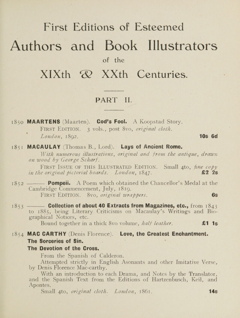 First Editions of Esteemed of the XIXth © XXth Centuries. ee ee ee PART IL. 1851 1854 FIRST EDITION. 3 vols., post 8vo, o7zginal cloth. London, 1892. 10s 6d MACAULAY (Thomas B., Lord). Lays of Ancient Rome. With numerous illustrations, original and from the antique, drawn on wood by George Scharf. FIRST ISSUE OF THIS ILLUSTRATED EDITION. Small 4to, fixe copy in the original pictorial boards. London, 1847. £2 2s —— — Pompeli. A Poem which obtained the Chancellor’s Medal at the Cambridge Commencement, July, 1819. FIRST EDITION. 8vo, orvzgtnal wrappers. 6s  Collection of about 40 Extracts from Magazines, etc., from 1843 to 1885, being Literary Criticisms on Macaulay’s Writings and Bio- graphical Notices, etc. Bound teeter in a thick 8vo volume, 4alf leather. £1 1s MAC CARTHY (Denis Florence). Love, the Greatest Enchantment. The Sorceries of Sin. ; | The Devotion of the Cross, From the Spanish of Calderon. Attempted strictly in English Asonants and other Imitative Verse, by Denis Florence Mac-carthy. With an introduction to each Drama, and Notes by the Translator, - and the Spanish Text from the Editions of Hartzenbusch, Keil, and Apontes. Small 4to, ovzginal cloth. London, 1861. 14s