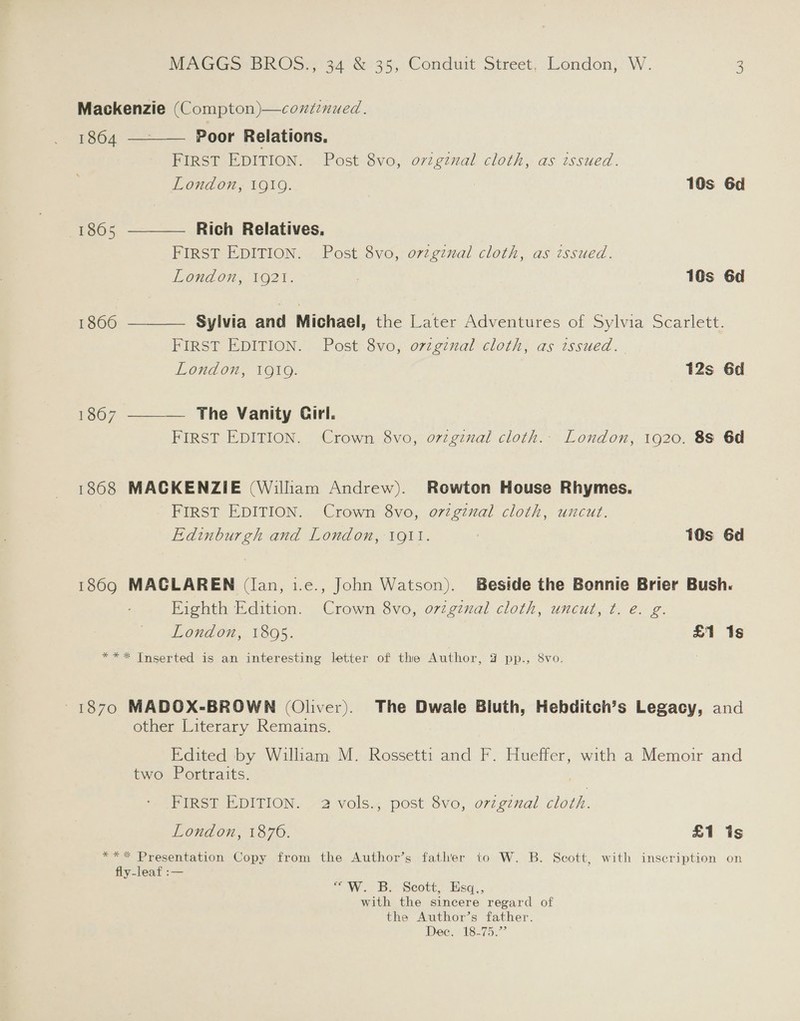 Mackenzie (Compton)—conz7nued.    1864 — Poor Relations. FIRST EDITION. Post 8vo, ovzgznal cloth, as issued. London, 1919. 10s 6d 1865 Rich Relatives, FIRST EDITION. Post 8vo, ovzgznal cloth, as tssued. London, 1921. | 10s 6d 1866 Sylvia and Michael, the Later Adventures of Sylvia Scarlett. FIRST EDITION. Post 8vo, o7zgznal cloth, as issued. London, 1919. 12s 6d 1867 The Vanity Cirl.  FIRST EDITION. Crown 8vo, ovzgznal cloth. London, 1920. 88 6d 1868 MACKENZIE (William Andrew). Rowton House Rhymes. FIRST EDITION. Crown 8vo, ovzginal cloth, uncut. Edinburgh and London, 1911. | 10s 6d 1869 MACGLAREN (lan, i.e., John Watson). Beside the Bonnie Brier Bush. Fighth Edition. Crown 8vo, original cloth, uncut, ¢. e. g. London, 18095. £1 1s *** Inserted is an interesting letter of the Author, 4 pp., 8vo. 1870 MADOX-BROWN (Oliver). The Dwale Bluth, Hebditch’s Legacy, and other Literary Remains. Edited by William M. Rossetti and F. Hueffer, with a Memoir and two Portraits. | FIRST EDITION. 2 vols., post 8vo, orzginal cloth. London, 1876. £1 is *** Presentation Copy from the Author’s father to W. B. Scott, with inscription on fly-leaf :— 7 W. 3B, Scott, Esq, with the sincere regard of the Author’s father. Dee, 18-75.”