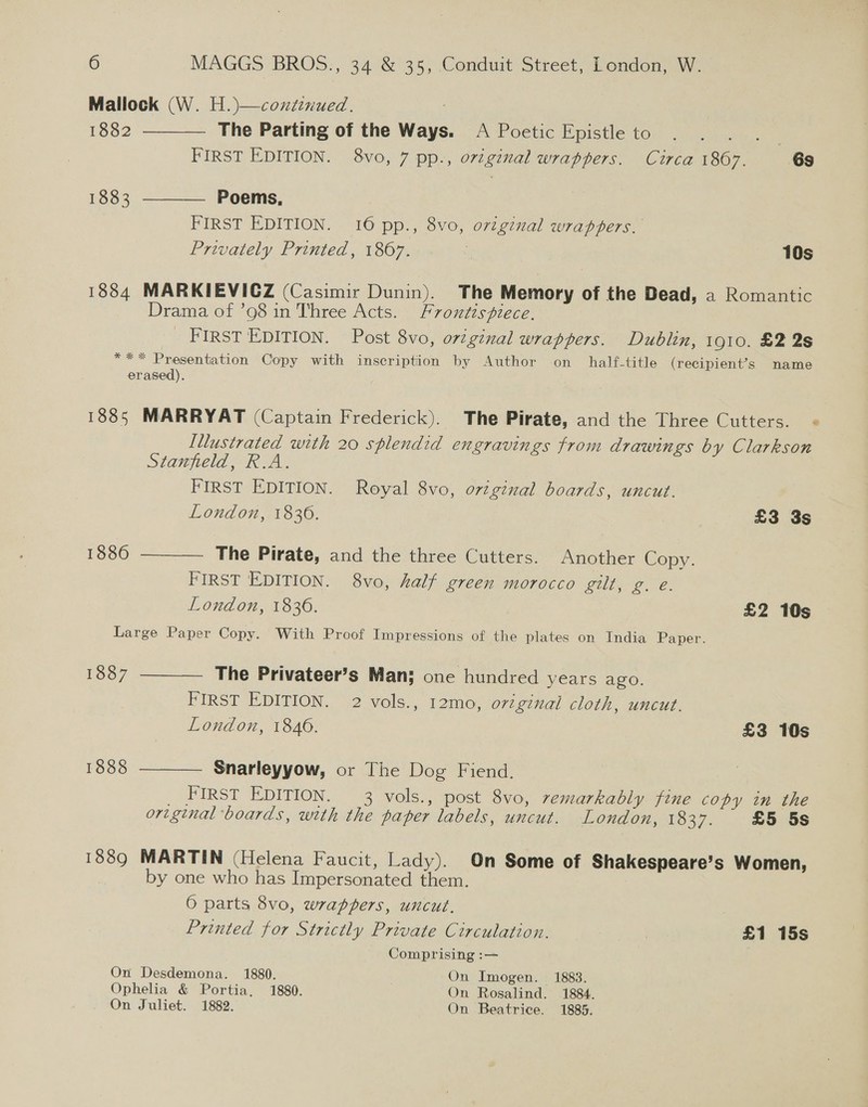 Mallock (W. H.)—conxtinued. The Parting of the Ways. A Poetic Epistle to  1882 ee FIRST EDITION. 8vo, 7 pp., o72ginal wrappers. Circa 1867. 6s 1883 ———— Poems, FIRST EDITION. 16 pp., 8vo, o7tgznal wrappers. Privately Printed, 1867. 10s 1884 MARKIEVIGZ (Casimir Dunin). The Memory of the Dead, a Romantic Drama of ’98 in Three Acts. Frontispiece, _ First EDITION. Post 8vo, original wrappers. Dublin, 1910. £2 2s *** Presentation Copy with inscription by Author on half-title (recipient’s name erased). 1885 MARRYAT (Captain Frederick). The Pirate, and the Three Cutters. « Illustrated with 20 splendid engravings from drawings by Clarkson Stanfield, R.A. FIRST EDITION. Royal 8vo, original boards, uncut. London, 1836. £3 3s 1886  The Pirate, and the three Cutters. Another Copy. FIRST EDITION. 8vo, half green morocco gilt, g. e. London, 1836. £2 10s Large Paper Copy. With Proof Impressions of the plates on India Paper.   1887 The Privateer’s Man: one hundred years ago. FIRST EDITION. 2 vols., 12mo, orignal cloth, uncut. London, 1840. £3 10s 1888 Snarleyyow, or The Dog Fiend. FIRST EDITION. 3 vols., post 8vo, remarkably fine copy in the original ‘boards, with the paper labels, uncut. London, 1837. £5 5s 1889 MARTIN (Helena Faucit, Lady). On Some of Shakespeare’s Women, by one who has Impersonated them. 6 parts 8vo, wrappers, uncut. Printed for Strictly Private Circulation. £1 15s Comprising :— On Desdemona. 1880. On Imogen. 1883. Ophelia &amp; Portia, 1880. On Rosalind. 1884. On Juliet. 1882. On Beatrice. 1885.