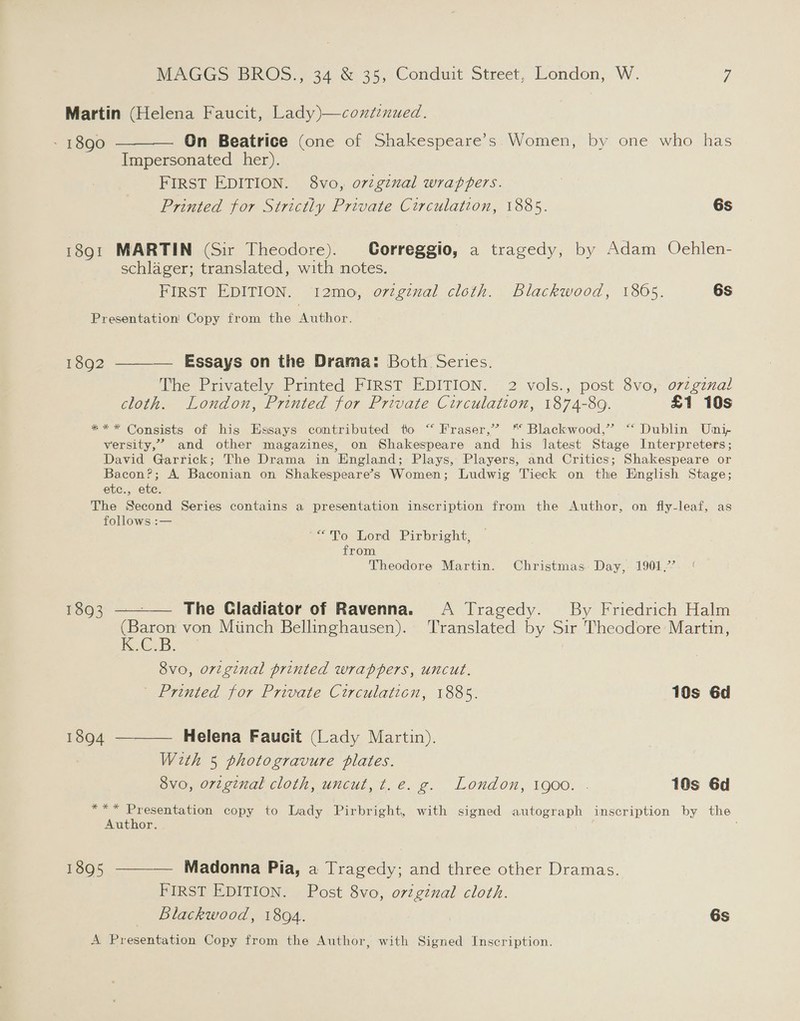 Martin (Helena Faucit, Lady)—condinued. - 1890 ———— On Beatrice (one of Shakespeare’s Women, by one who has Impersonated her). FIRST EDITION. 8vo, orzginal wrappers. Printed for Strictly Private Circulation, 1885. 6s 1891 MARTIN (Sir Theodore). Correggio, a tragedy, by Adam Ochlen- schlager; translated, with notes. FIRST EDITION. 12mo, orzginal cloth. Blackwood, 1805. 6s Presentation Copy from the Author. 1892 ———— Essays on the Drama: Both Series. The Privately Printed FIRST EDITION. 2 vols., post 8vo, orzgznal cloth. London, Printed for Private Circulation, 1874-89. £1 10s *** Consists of his Essays contributed to “ Fraser,’ ™ Blackwood,” “ Dublin Uni, versity,” and other magazines, on Shakespeare and his latest Stage Interpreters; David Garrick; The Drama in England; Plays, Players, and Critics; Shakespeare or Bacon?; A. Baconian on Shakespeare’s Women; Ludwig Tieck on the English Stage; etc., ete. The Second Series contains a presentation inscription from the Author, on fly-leaf, as follows :— a; Po Lord Pirbright: from Theodore Martin. Christmas: Day, 1901,’ 1893 ———— The Cladiator of Ravenna. A Tragedy. _ By Friedrich Halm (Baron von Minch Bellinghausen). ‘Translated by Sir Theodore Martin, Kee B. 8vo, original printed wrappers, uncut. | Printed for Private Circulation, 1885. 10s 6d 1894 ———— Helena Faucit (Lady Martin). With 5 photogravure plates. 8vo, orzginal cloth, uncut, t.e. g. London, 1900. . 10s 6d *** Presentation copy to Lady Pirbright, with signed autograph inscription by the Author. 1895 ———— Madonna Pia, a Tragedy; and three other Dramas. FIRST EDITION. Post 8vo, ovzginal cloth. Blackwood, 1894. 6s A Presentation Copy from the Author, with Signed Inscription.