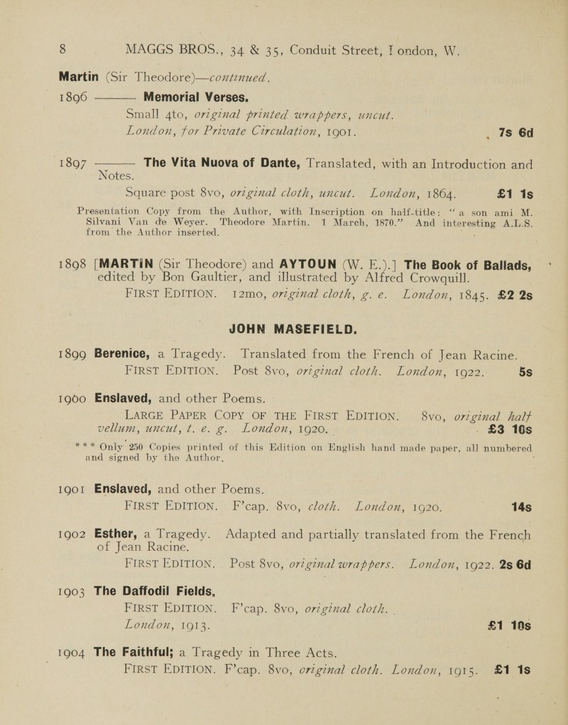 Martin (Sir Theodore)—contenued. 1896 ———_— Memorial Verses. Small 4to, ovzg¢nal printed wrappers, uncut. London, for Private Circulation, 1g0t. . 7s 6d 1897 ——— The Vita Nuova of Dante, Translated, with an Introduction and Notes. Square post 8vo, orginal cloth, uncut. London, 1864. £1 1s Presentation Copy from the Author, with Inscription on half-title: “a son ami M.. Silvani Van de Weyer. Theodore Martin. 1 March, 1870.7 And interesting A.L.S. from the Author inserted. a 1898 [MARTIN (Sir Theodore) and AYTOUN (W. E.).] The Book of Ballads, edited by Bon Gaultier, and illustrated by Alfred Crowquill. FIRST EDITION. 12mo, ortgznal cloth, g.e. London, 1845. £2 2s JOHN MASEFIELD. 1899 Berenice, a Tragedy. Translated from the French of Jean Racine. FIRST EDITION. Post 8vo, ovzginal cloth. London, 10922. 5s 1900 Enslaved, and other Poems. LARGE PAPER COPY OF THE FIRST EDITION. 8vo, original half vellum, uncut, t.e. g. London, 1920. . £3 10s ee Only 250 Copies printed of this Edition on English hand made paper, all numbered and signed by the Author, 1901 Enslaved, and other Poems. FIRST EDITION. FP cap.t8vo,- cloth: “leondon, 1620. } 14s 1902 Esther, a Tragedy. Adapted and partially translated from the French of Jean Racine. FIRST EDITION. . Post 8vo, ortgznal wrappers. London, 1922. 2s 6d 1903 The Daffodil Fields, — FIRST EDITION. F’cap. 8vo, original cloth. | London, 1913. £1 10s 1904 The Faithful; a Tragedy in Three Acts.