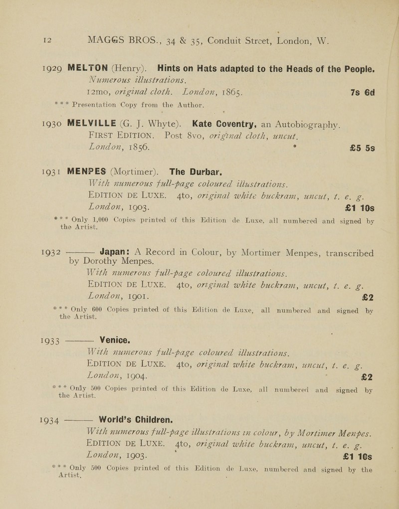 1929 MELTON (Henry). Hints on Hats adapted to the Heads of the People. Numerous tllustrations, 12mo, ortginal cloth. London, 186s. 7s Gd *** Presentation Copy from the Author. 1930 MELVILLE (G. J. Whyte). Kate Coventry, an Autobiography. FIRST EDITION. Post 8vo, orginal cloth, uncut. London, 1850. . £5 5s 1931 MENPES (Mortimer). The Durbar, With numerous full-page coloured illustrations. EDITION DE LUXE. 4to, or7ginal white buckram, uncut, ¢. e. g. London, 1903. £1 10s *** Only 1,000 Copies printed of this Edition de Luxe, all numbered and signed by the Artist. 1932 ———— Japan: A Record in Colour, by Mortimer Menpes, transcribed by Dorothy Menpes. With numerous full-page coloured tllustrations. EDITION DE LUXE. 4to, ovzginal white buckram, uncut, t. e. g. London, 1gol. £2 *** Only 600 Copies printed of this Edition de Luxe, all numbered and signed by the Artist. 1933 ——— Venice. With numerous full-page coloured illustrations. EDITION DE LUXE. 4to, ortginal white buckram, uncut, t. e. g. London, 1904. £2 *** Only 500 Copies printed of this Edition de Luxe, all numbered and signed by the Artist. 1934 ——_— World’s Children. With numerous full-page illustrations wn colour, by Mortimer M enpes. EDITION DE LUXE. 4to, original white buckram, uncut, t. e. oe London, 1903. £1 10s *** Only 500 Copies printed of this Edition de Luxe, numbered and signed by the Artist, ,