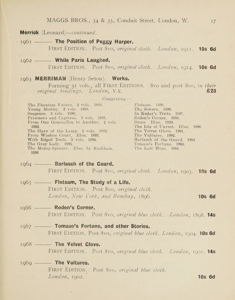 Merrick (Leonard)—continued , 1961 ———— The Position of Peggy Harper. FIRST EDITION. Post 8vo, ovzginal cloth. London, 1911. 108 6d 1902 ———— While Paris Laughed. FIRST EDITION. Post 8vo, orvzgznal cloth. London, i914. 108 6d 1903 MERRIMAN (Henry Seton). Works. Forming 31 vols., all FIRST EDITIONS. 8vo and post 8vo, zm their © original bindings. ‘London, V.Y. | £20 Comprising :— The Phantom Future. 2 vols. 1888. Flotsam. 1896. Young Mistley. 2 vols. 1888. The Sowers, 1896. Suspense. 3 vols. 1890, In Kedar’s Tents. 1897. Prisoners and Captives. 3 vols. 1891. Roden’s Corner. 1898. From One Generation to Another. 2 vols. Dross Illus. 1899. 1892. : The Isle of Unrest. Illus. 1900. The Slave of the Lamp. 2 vols. 1892. The Velvet Glove. 1901, From Wisdom Court, Illus. 1893. The Vultures. 1902. With Edged Tools. 3 vols. 1894. Barlasch of the Guard. 1903. The Grey Lady. 1895. Tomaso’s Fortune. 1904. The Money-Spinner. Illus. by Rackham. The Last Hope, 1904. 1896 1904 ————. Barlasch of the Guard. FIRST EDITION. Post 8vo, orzginal cloth. London, 1903. 10s 6d 1965 ———— Flotsam, The Study of a Life. FIRST EDITION. Post 8vo, orzgznal cloth. London, New York, and Bombay, 18096. | 10s 6d 1966 ———— Roden’s Corner, FIRST EDITION. Post 8vo, orzginal blue cloth. London, 1808. 14s 19607 ——_— Tomaso’s Fortune, and other Stories. FIRST EDITION. Post 8vo, crzgznal blue cloth. London, 1904. 10s 6d 19608 ———— The Velvet Clove. FIRST EDITION. Post 8vo, orzgznal blue cloth. London, 1901. 148 1969 ———— The Vultures. FIRST EDITION. Post 8vo, origenal blue cloth. London, 1902. 10s 6d