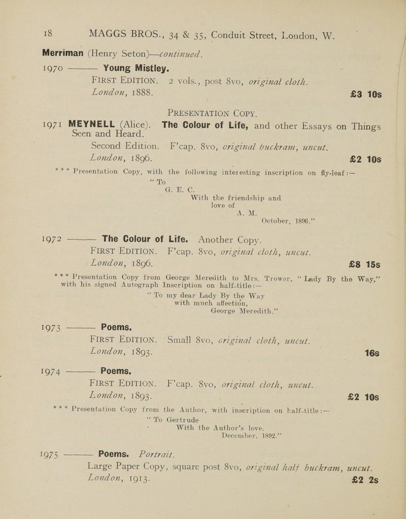 Merriman (Henry Seton)—continued. 1970 ———— Young Mistley. FIRST EDITION. 2 vols., post 8vo, orzginal cloth. 3 London, 1888. 7 £3 10s PRESENTATION COPY. 1971 MEYNELL (Alice). The Colour of Life, and other Essays on Things Seen and Heard. 7 Second Edition. F’cap. 8vo, original buckram, uncut. London, 1806. £2 10s *** Presentation Copy, with the following interesting inscription on fly-leaf :— ce Te GC; With the friendship and love of A. M. October, 1896.’ 1972 ———— The Colour of Life. Another Copy. FIRST EDITION. F’cap. 8vo, original cloth, uncut. London, 1806. £8 15s *** Presentation Copy from George Meredith to Mrs. Trower, “ Lady By the Way,” with his signed Autograph Inscription on half-title:— “To my dear Lady By the Way with much affection, George Meredith.” 1973 ———— Poems. FIRST EDITION. Small 8vo, crzginal cloth, uncut. London, 1893. | 16s 1974 ———— Poems. FIRST EDITION. F'cap. 8vo, original cloth, uncut. London, 1893. £2 10s *** Presentation Copy from the Author, with sieerintion on half-title :— “To Gertrude With the Author’s love. December, 1892.’’ 1975 ——— Poems. Portrait. Large Paper Copy, square post 8vo, original half buckram, uncut. London, 1913. £2 2s