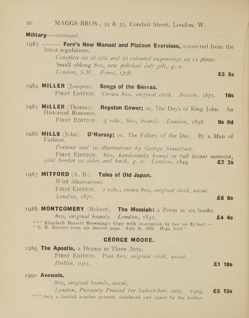 Military—cozzenued. 1983 ———— Fore’s New Manual and Platoon Exercises, corrected from the latest regulations. Complete set of title and 22 coloured engravings on 12 plates. small oblong 8vo, xew polished calf gilt, g. e. London, S.W. Fores, 1708. £5 5s 1984 MILLER (Joaquin). Songs of the Sierras. Crown 8vo, o727gznxal cloth. Boston, PO71. 96s FIRST EDITION. 1985 MiLLER (Thomas). Royston Gower; or, [he Days of King John. An | Historical Romance. i ) 9s 6d : FIRST EDITION. 3 vols.,. 8vo, dcards. London, 1838. 1986 MILLS (John). D’Horsay; or, The Follies of the Day, By a Mamscor Fashion. Portrait and 10 illustrations by George Standfast. FIRST EDITION. 8vo, handsomely bound in full levant morocco, gold border on sides and back, g. e. London, 1844. £2 2s 1987 MITFORD (A. B.). Tales of Old Japan. Weth cllustrations. FIRST EDITION. 2 vols., crown 8vo, original cloth, uncut. Loudon, 187%, £6 6s 1988 MONTGOMERY (Robert). The Messiah: a2 Poem in six books. 8vo, original boards. London, 1832. £4 4s *&lt;* Elizabeth Barrett Browning’s Copy with inscription by her on fly-leaf:— “ E. B. Barrett from my dearest papa. July 21, 1832. Hope End.’ CEORCE MOORE. 1989 The Apostle, a Drama in Three Acts. FIRST EDITION. Post 8vo, original cloth, uncut. Dublin, TO1L. £1 10s 1990 Avowals, 8vo, ortginal boards, uncut. London, Privately Printed for Subscribers only. i919. £5 158 *** Only a limited number printed, numbered and signed by the Author.
