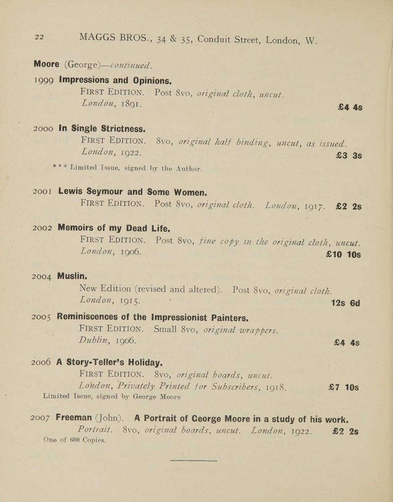 Moore (George)—continued. 1999 Impressions and Opinions, FIRST EDITION. Post 8vo, original cloth, uncut. London, 1801. £4 4s 2000 In Single Strictness. FIRST EDITION. 8vo, original half binding, uncut, as issued. London, 1022. 7 £3 3s *** Limited Issue, signed by the Author. 2001 Lewis Seymour and Some Women. FIRST EDITION. Post 8vo, original cloth. London, 1917. £2 2s 2002 Memoirs of my Dead Life. FIRST EDITION. Post 8vo, fine copy in the original cloth, uncut. London, 19060. £10 10s 2004 Muslin. New Edition (revised and altered). Post 8vo, original cloth. London, 1915. 12s 6d 2005 Reminiscences of the impressionist Painters. FIRST EDITION. Small 8vo, original wrappers. Diygblin, 1606.70! £4 4s 2000 A Story-Teller’s Holiday. FIRST EDITION. 8vo, original boards, uncut. London, Privately Printed for Subscribers, 1918. £7 10s Limited Issue, signed by George Moore 2007 Freeman (john). A Portrait of George Moore in a study of his work, Portrait, 8vo, original boards, uncut. London, 1922. £2 2s One of 600 Copies. :