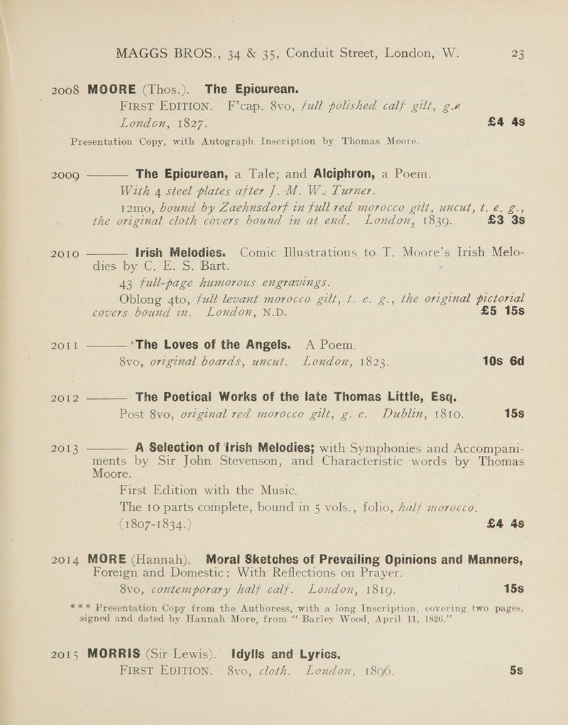 2008 MOORE (Thos.). The Epicurean. FIRST EDITION. F’cap. 8vo, full polished calf gilt, g.r London, 1827. £4 4s Presentation Copy, with Autograph Inscription by Thomas Moore.     2009 The Epicurean, a Tale; and Alciphron, a Poem. With 4 steel plates after J. M. W. Turner. 12mo, bound by Zaehnsdorf in full red morocco gilt, uncut, t. é. g., the original cloth covers bound in at end. London, 1839. £3 3s 2010 Irish Melodies. Comic Illustrations to T. Moore’s Irish Melo- dies by1G.°H..S. Bart: 43 full-page humorous engravings. Oblong 4to, full levant morocco gilt, t. e. g., the original pictorial covers bound in. London, N.D. £5 15s BOT ‘The Loves of the Angels. A Poem. 8vo, original boards, uncut. London, 1823. 10s 6d 2012 The Poetical Works of the late Thomas Little, Esq, Post 8vo, orzginal red morocco gilt, g.e. Dublin, 1810. _ 15s 2013 A Selection of irish Melodies; with Symphonies and Accompani-  ments by Sir John Stevenson, and Characteristic words by Thomas Moore. First Edition with the Music. The 10 parts complete, bound in 5 vols., folio, Zalf morocco. (1807-1834. ) £4 4s 2014 MORE (Hannah). Moral Sketches of Prevailing Opinions and Manners, Foreign and Domestic: With Reflections on Prayer. 8vo, contemporary half calf. London, 1819. 15s - po Presentation Copy from the Authoress, with a long Inscription, covering two pages, signed and dated by Hannah More, from “ Barley Wood, April 11, 1826.” 2015 MORRIS (Sir Lewis). Idylls and Lyrics. PIRSEeEDITION. vo, cloth: London,’ 1806. 5s